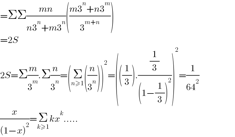 =ΣΣ((mn)/(n3^n +m3^n ))(((m3^n +n3^m )/3^(m+n) ))  =2S  2S=Σ(m/3^m ).Σ(n/3^n )=(Σ_(n≥1) ((n/3^n )))^2 =(((1/3)).((1/3)/((1−(1/3))^2 )))^2 =(1/(64^2 ))  (x/((1−x)^2 ))=Σ_(k≥1) kx^k .....  