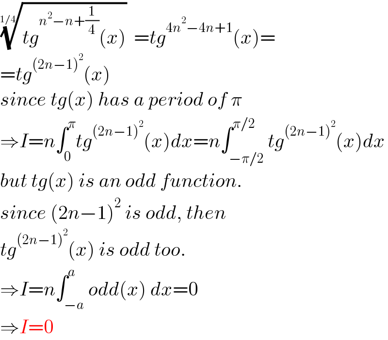 ((tg^(n^2 −n+(1/4)) (x)))^(1/(1/4)) =tg^(4n^2 −4n+1) (x)=  =tg^((2n−1)^2 ) (x)  since tg(x) has a period of π  ⇒I=n∫_0 ^π tg^((2n−1)^2 ) (x)dx=n∫_(−π/2) ^(π/2) tg^((2n−1)^2 ) (x)dx  but tg(x) is an odd function.  since (2n−1)^2  is odd, then  tg^((2n−1)^2 ) (x) is odd too.  ⇒I=n∫_(−a) ^a odd(x) dx=0  ⇒I=0  