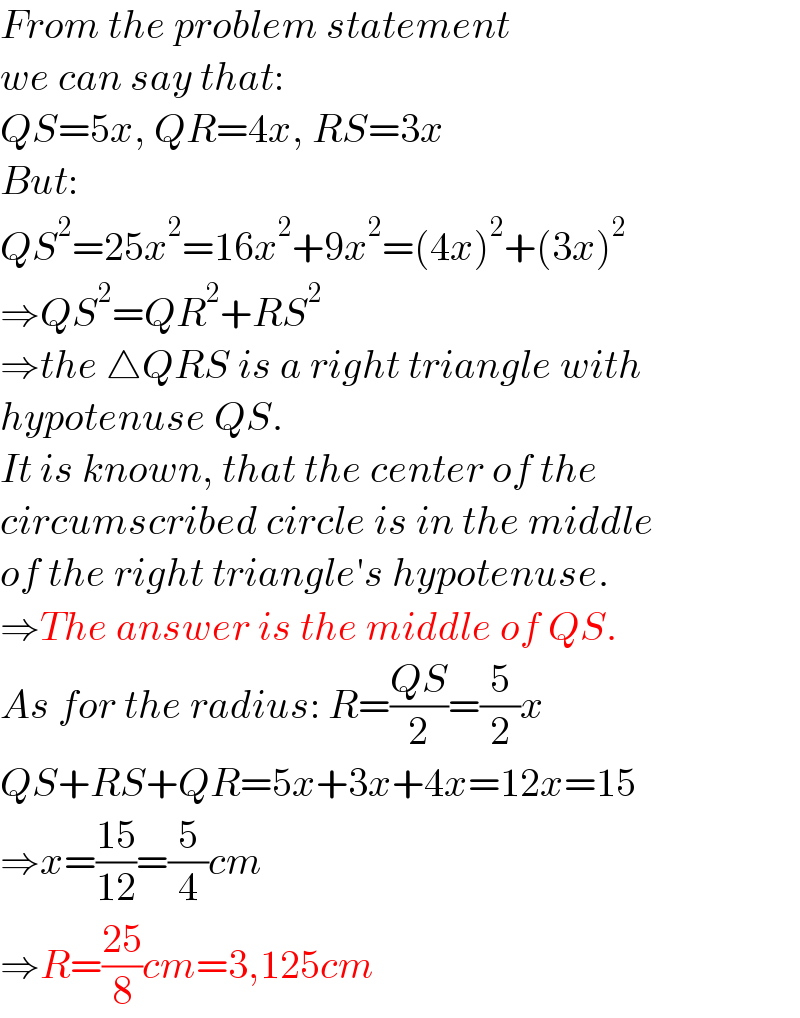 From the problem statement  we can say that:  QS=5x, QR=4x, RS=3x  But:  QS^2 =25x^2 =16x^2 +9x^2 =(4x)^2 +(3x)^2   ⇒QS^2 =QR^2 +RS^2   ⇒the △QRS is a right triangle with  hypotenuse QS.  It is known, that the center of the  circumscribed circle is in the middle  of the right triangle′s hypotenuse.  ⇒The answer is the middle of QS.  As for the radius: R=((QS)/2)=(5/2)x  QS+RS+QR=5x+3x+4x=12x=15  ⇒x=((15)/(12))=(5/4)cm  ⇒R=((25)/8)cm=3,125cm  