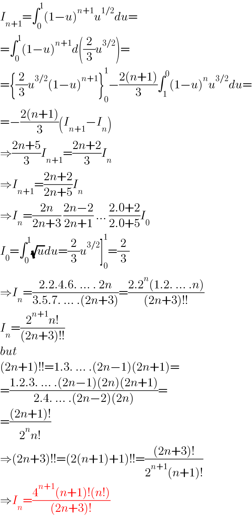 I_(n+1) =∫_0 ^1 (1−u)^(n+1) u^(1/2) du=  =∫_0 ^1 (1−u)^(n+1) d((2/3)u^(3/2) )=  ={(2/3)u^(3/2) (1−u)^(n+1) }_0 ^1 −((2(n+1))/3)∫_1 ^0 (1−u)^n u^(3/2) du=  =−((2(n+1))/3)(I_(n+1) −I_n )  ⇒((2n+5)/3)I_(n+1) =((2n+2)/3)I_n   ⇒I_(n+1) =((2n+2)/(2n+5))I_n   ⇒I_n =((2n)/(2n+3)) ((2n−2)/(2n+1)) ... ((2.0+2)/(2.0+5))I_0   I_0 =∫_0 ^1 (√u)du=(2/3)u^(3/2) ]_0 ^1 =(2/3)  ⇒I_n =((2.2.4.6. ... . 2n)/(3.5.7. ... .(2n+3)))=((2.2^n (1.2. ... .n))/((2n+3)!!))  I_n =((2^(n+1) n!)/((2n+3)!!))  but  (2n+1)!!=1.3. ... .(2n−1)(2n+1)=  =((1.2.3. ... .(2n−1)(2n)(2n+1))/(2.4. ... .(2n−2)(2n)))=  =(((2n+1)!)/(2^n n!))  ⇒(2n+3)!!=(2(n+1)+1)!!=(((2n+3)!)/(2^(n+1) (n+1)!))  ⇒I_n =((4^(n+1) (n+1)!(n!))/((2n+3)!))  