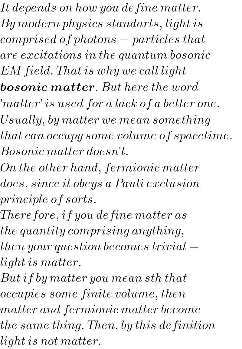 It depends on how you define matter.  By modern physics standarts, light is  comprised of photons − particles that  are excitations in the quantum bosonic  EM field. That is why we call light  bosonic matter. But here the word  ′matter′ is used for a lack of a better one.  Usually, by matter we mean something  that can occupy some volume of spacetime.  Bosonic matter doesn′t.  On the other hand, fermionic matter  does, since it obeys a Pauli exclusion  principle of sorts.  Therefore, if you define matter as   the quantity comprising anything,  then your question becomes trivial −   light is matter.  But if by matter you mean sth that   occupies some finite volume, then  matter and fermionic matter become  the same thing. Then, by this definition  light is not matter.  