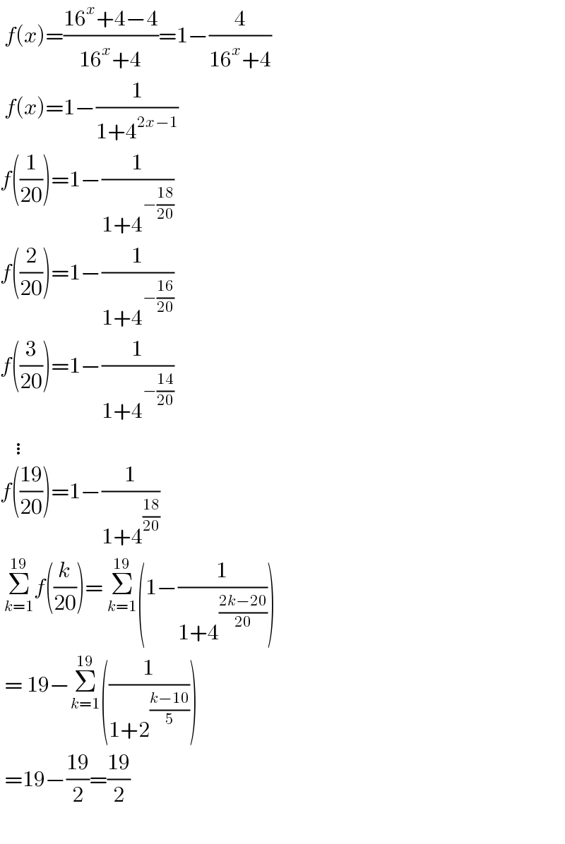  f(x)=((16^x +4−4)/(16^x +4))=1−(4/(16^x +4))   f(x)=1−(1/(1+4^(2x−1) ))  f((1/(20)))=1−(1/(1+4^(−((18)/(20))) ))  f((2/(20)))=1−(1/(1+4^(−((16)/(20))) ))  f((3/(20)))=1−(1/(1+4^(−((14)/(20))) ))     ⋮  f(((19)/(20)))=1−(1/(1+4^((18)/(20)) ))   Σ_(k=1) ^(19) f((k/(20)))= Σ_(k=1) ^(19) (1−(1/(1+4^((2k−20)/(20)) )))   = 19−Σ_(k=1) ^(19) ((1/(1+2^((k−10)/5) )))   =19−((19)/2)=((19)/2)    