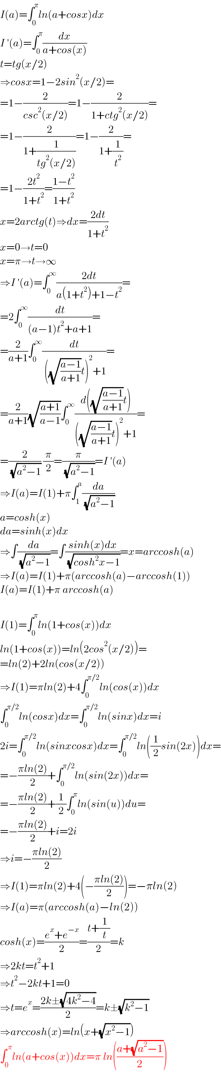 I(a)=∫_0 ^π ln(a+cosx)dx  I ′(a)=∫_0 ^π (dx/(a+cos(x)))  t=tg(x/2)  ⇒cosx=1−2sin^2 (x/2)=  =1−(2/(csc^2 (x/2)))=1−(2/(1+ctg^2 (x/2)))=  =1−(2/(1+(1/(tg^2 (x/2)))))=1−(2/(1+(1/t^2 )))=  =1−((2t^2 )/(1+t^2 ))=((1−t^2 )/(1+t^2 ))  x=2arctg(t)⇒dx=((2dt)/(1+t^2 ))  x=0→t=0  x=π→t→∞  ⇒I ′(a)=∫_0 ^∞ ((2dt)/(a(1+t^2 )+1−t^2 ))=  =2∫_0 ^∞ (dt/((a−1)t^2 +a+1))=  =(2/(a+1))∫_0 ^∞ (dt/( ((√((a−1)/(a+1)))t)^2 +1))=  =(2/(a+1))(√((a+1)/(a−1)))∫_0 ^∞ ((d((√((a−1)/(a+1)))t))/(((√((a−1)/(a+1)))t)^2 +1))=  =(2/( (√(a^2 −1)))) (π/2)=(π/( (√(a^2 −1))))=I ′(a)  ⇒I(a)=I(1)+π∫_1 ^a (da/( (√(a^2 −1))))  a=cosh(x)  da=sinh(x)dx  ⇒∫(da/( (√(a^2 −1))))=∫((sinh(x)dx)/( (√(cosh^2 x−1))))=x=arccosh(a)  ⇒I(a)=I(1)+π(arccosh(a)−arccosh(1))  I(a)=I(1)+π arccosh(a)    I(1)=∫_0 ^π ln(1+cos(x))dx  ln(1+cos(x))=ln(2cos^2 (x/2))=  =ln(2)+2ln(cos(x/2))  ⇒I(1)=πln(2)+4∫_0 ^(π/2) ln(cos(x))dx  ∫_0 ^(π/2) ln(cosx)dx=∫_0 ^(π/2) ln(sinx)dx=i  2i=∫_0 ^(π/2) ln(sinxcosx)dx=∫_0 ^(π/2) ln((1/2)sin(2x))dx=  =−((πln(2))/2)+∫_0 ^(π/2) ln(sin(2x))dx=  =−((πln(2))/2)+(1/2)∫_0 ^π ln(sin(u))du=  =−((πln(2))/2)+i=2i  ⇒i=−((πln(2))/2)  ⇒I(1)=πln(2)+4(−((πln(2))/2))=−πln(2)  ⇒I(a)=π(arccosh(a)−ln(2))  cosh(x)=((e^x +e^(−x) )/2)=((t+(1/t))/2)=k  ⇒2kt=t^2 +1  ⇒t^2 −2kt+1=0  ⇒t=e^x =((2k±(√(4k^2 −4)))/2)=k±(√(k^2 −1))  ⇒arccosh(x)=ln(x+(√(x^2 −1)))  ∫_0 ^( π) ln(a+cos(x))dx=π ln(((a+(√(a^2 −1)))/2))  
