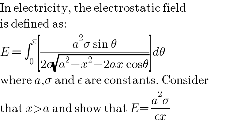 In electricity, the electrostatic field  is defined as:  E = ∫_0 ^π [((a^2 σ sin θ)/(2ε(√(a^2 −x^2 −2ax cosθ))))]dθ  where a,σ and ε are constants. Consider  that x>a and show that E= ((a^2 σ)/(εx))  
