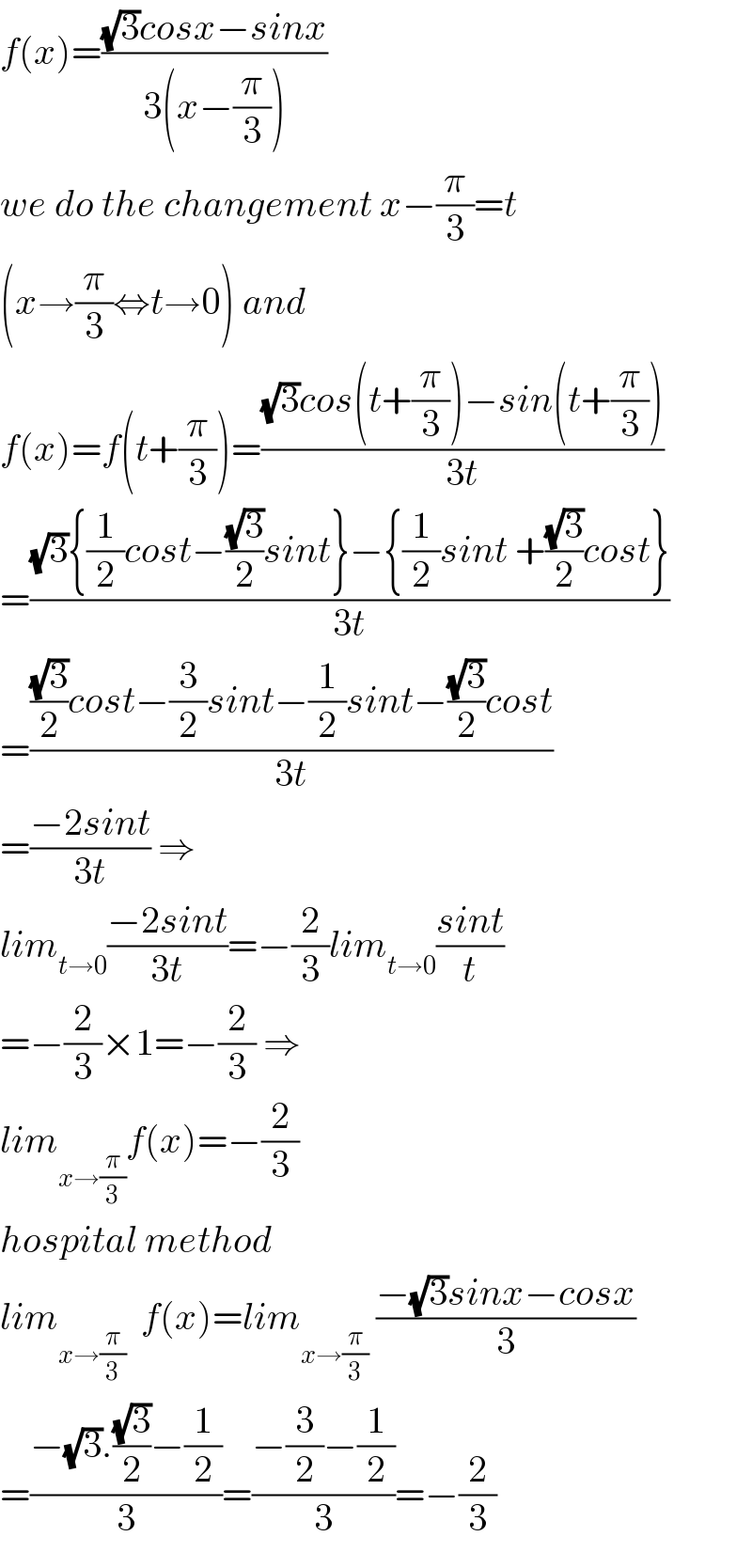 f(x)=(((√3)cosx−sinx)/(3(x−(π/3))))  we do the changement x−(π/3)=t  (x→(π/3)⇔t→0) and  f(x)=f(t+(π/3))=(((√3)cos(t+(π/3))−sin(t+(π/3)))/(3t))  =(((√3){(1/2)cost−((√3)/2)sint}−{(1/2)sint +((√3)/2)cost})/(3t))  =((((√3)/2)cost−(3/2)sint−(1/2)sint−((√3)/2)cost)/(3t))  =((−2sint)/(3t)) ⇒  lim_(t→0) ((−2sint)/(3t))=−(2/3)lim_(t→0) ((sint)/t)  =−(2/3)×1=−(2/3) ⇒  lim_(x→(π/3)) f(x)=−(2/3)  hospital method  lim_(x→(π/3))   f(x)=lim_(x→(π/3))  ((−(√3)sinx−cosx)/3)  =((−(√3).((√3)/2)−(1/2))/3)=((−(3/2)−(1/2))/3)=−(2/3)  