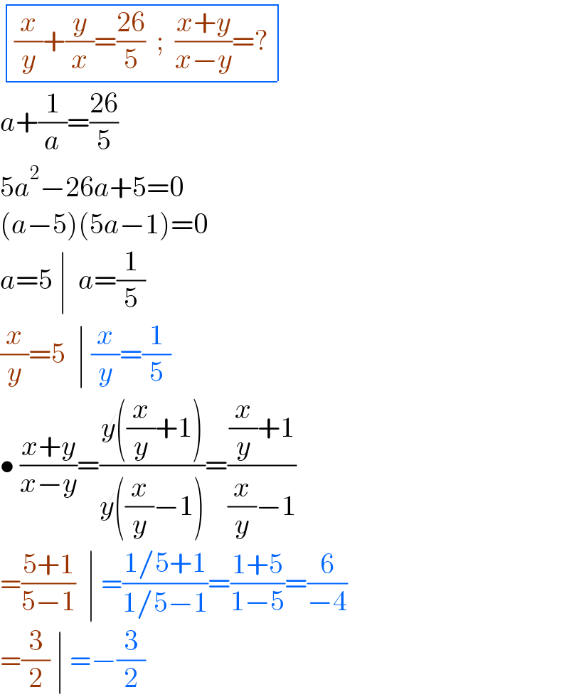  determinant ((((x/y)+(y/x)=((26)/5)  ;  ((x+y)/(x−y))=?)))  a+(1/a)=((26)/5)  5a^2 −26a+5=0  (a−5)(5a−1)=0  a=5 ∣  a=(1/5)  (x/y)=5  ∣ (x/y)=(1/5)  • ((x+y)/(x−y))=((y((x/y)+1))/(y((x/y)−1)))=(((x/y)+1)/((x/y)−1))  =((5+1)/(5−1))  ∣ =((1/5+1)/(1/5−1))=((1+5)/(1−5))=(6/(−4))  =(3/2) ∣ =−(3/2)  