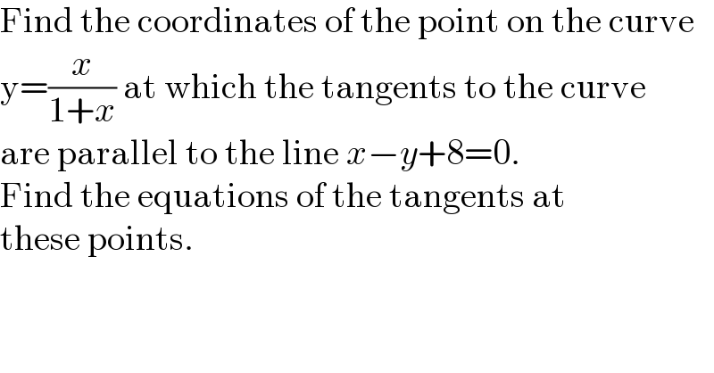 Find the coordinates of the point on the curve  y=(x/(1+x)) at which the tangents to the curve  are parallel to the line x−y+8=0.  Find the equations of the tangents at  these points.  