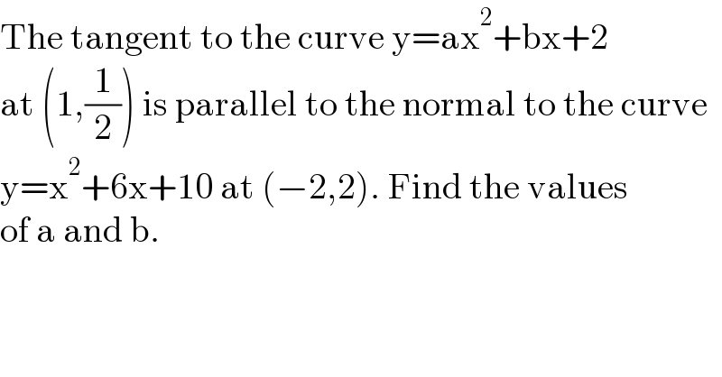 The tangent to the curve y=ax^2 +bx+2  at (1,(1/2)) is parallel to the normal to the curve  y=x^2 +6x+10 at (−2,2). Find the values  of a and b.  