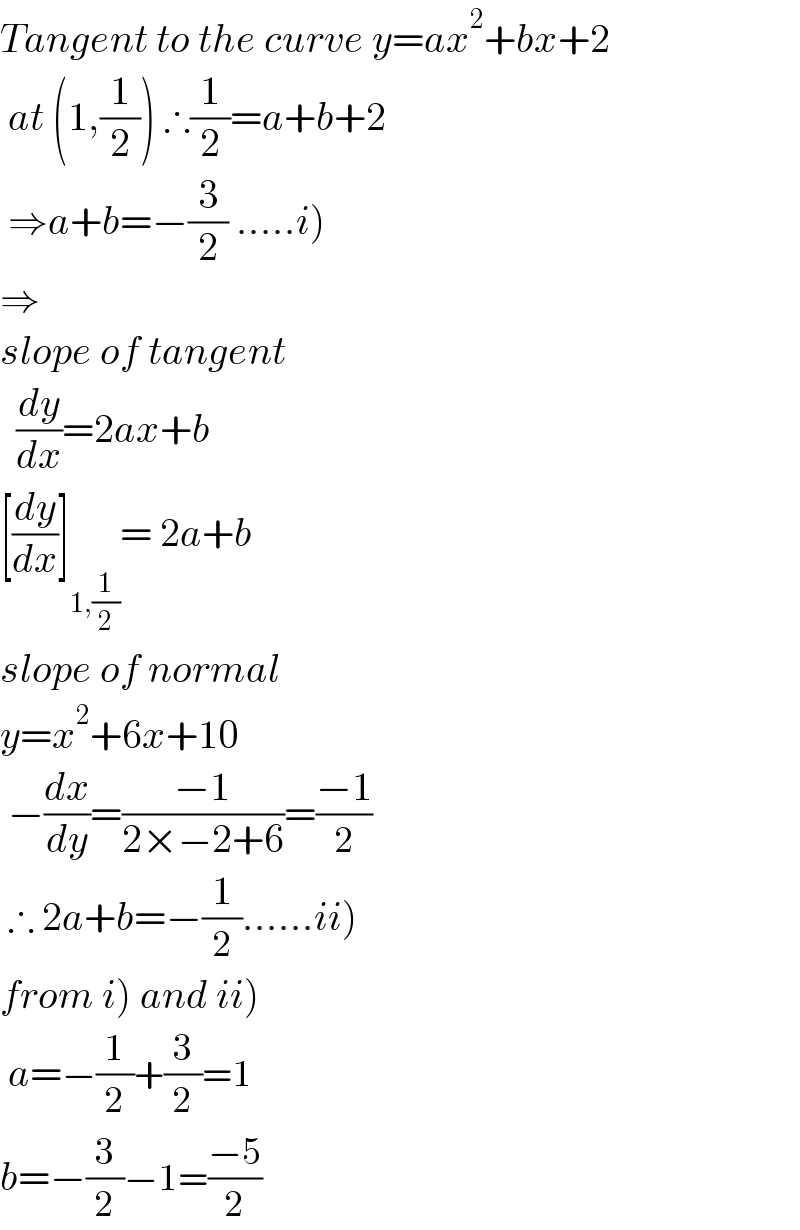 Tangent to the curve y=ax^2 +bx+2   at (1,(1/2)) ∴(1/2)=a+b+2   ⇒a+b=−(3/2) .....i)  ⇒  slope of tangent    (dy/dx)=2ax+b  [(dy/dx)]_(1,(1/2)) = 2a+b  slope of normal  y=x^2 +6x+10   −(dx/dy)=((−1)/(2×−2+6))=((−1)/2)   ∴ 2a+b=−(1/2)......ii)  from i) and ii)   a=−(1/2)+(3/2)=1  b=−(3/2)−1=((−5)/2)  