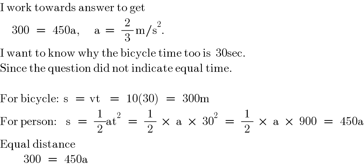 I work towards answer to get       300   =   450a,      a  =   (2/3) m/s^2 .  I want to know why the bicycle time too is  30sec.  Since the question did not indicate equal time.    For bicycle:  s   =  vt    =   10(30)   =   300m  For person:    s   =   (1/2)at^2    =   (1/2)  ×  a  ×  30^2    =   (1/2)  ×  a  ×  900   =   450a  Equal distance            300   =   450a  