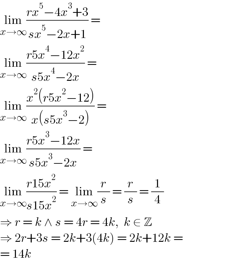 lim_(x→∞) ((rx^5 −4x^3 +3)/(sx^5 −2x+1)) =  lim_(x→∞) ((r5x^4 −12x^2 )/(s5x^4 −2x)) =  lim_(x→∞) ((x^2 (r5x^2 −12))/(x(s5x^3 −2))) =  lim_(x→∞) ((r5x^3 −12x)/(s5x^3 −2x)) =  lim_(x→∞) ((r15x^2 )/(s15x^2 )) = lim_(x→∞) (r/s) = (r/s) = (1/4)  ⇒ r = k ∧ s = 4r = 4k,  k ∈ Z  ⇒ 2r+3s = 2k+3(4k) = 2k+12k =  = 14k  
