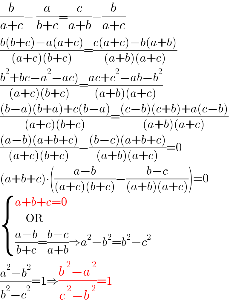 (b/(a+c))− (a/(b+c))=(c/(a+b))−(b/(a+c))  ((b(b+c)−a(a+c))/((a+c)(b+c)))=((c(a+c)−b(a+b))/((a+b)(a+c)))  ((b^2 +bc−a^2 −ac))/((a+c)(b+c)))=((ac+c^2 −ab−b^2 )/((a+b)(a+c)))  (((b−a)(b+a)+c(b−a))/((a+c)(b+c)))=(((c−b)(c+b)+a(c−b))/((a+b)(a+c)))  (((a−b)(a+b+c))/((a+c)(b+c)))−(((b−c)(a+b+c))/((a+b)(a+c)))=0  (a+b+c)∙(((a−b)/((a+c)(b+c)))−((b−c)/((a+b)(a+c))))=0   { ((a+b+c=0)),((      OR)),((((a−b)/(b+c))=((b−c)/(a+b))⇒a^2 −b^2 =b^2 −c^2 )) :}  ((a^2 −b^2 )/(b^2 −c^2 ))=1⇒((b^( 2) −a^( 2) )/(c^( 2) −b^( 2) ))=1  