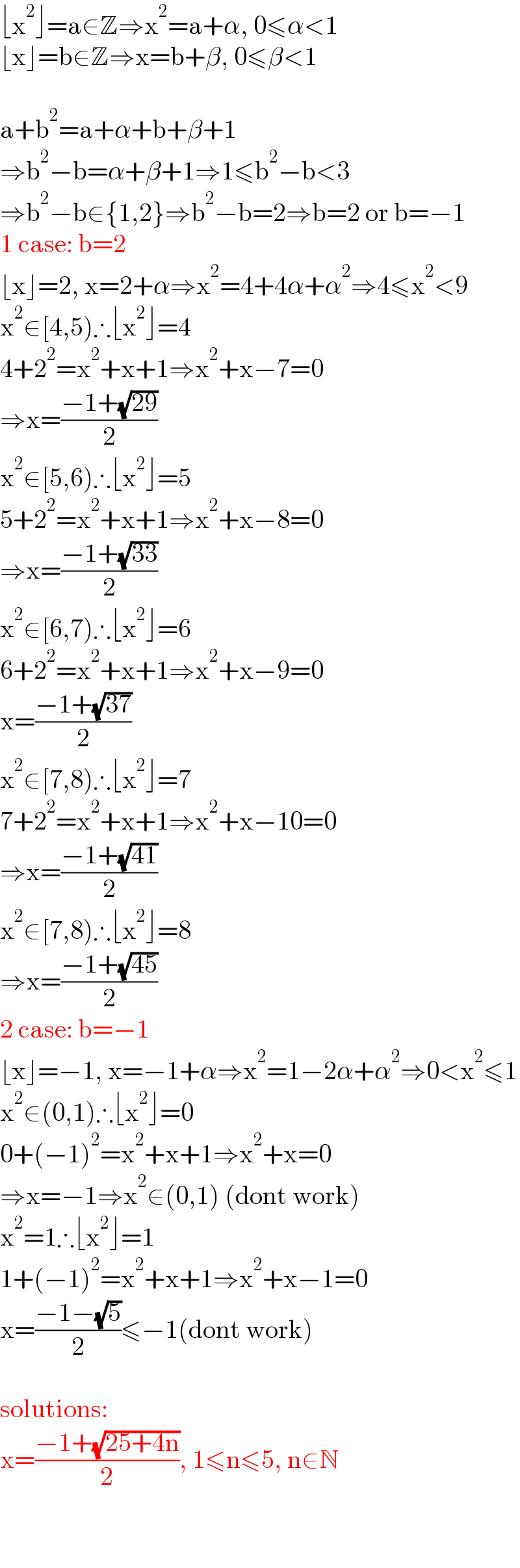 ⌊x^2 ⌋=a∈Z⇒x^2 =a+α, 0≤α<1  ⌊x⌋=b∈Z⇒x=b+β, 0≤β<1    a+b^2 =a+α+b+β+1  ⇒b^2 −b=α+β+1⇒1≤b^2 −b<3  ⇒b^2 −b∈{1,2}⇒b^2 −b=2⇒b=2 or b=−1  1 case: b=2  ⌊x⌋=2, x=2+α⇒x^2 =4+4α+α^2 ⇒4≤x^2 <9  x^2 ∈[4,5)∴⌊x^2 ⌋=4  4+2^2 =x^2 +x+1⇒x^2 +x−7=0  ⇒x=((−1+(√(29)))/2)  x^2 ∈[5,6)∴⌊x^2 ⌋=5  5+2^2 =x^2 +x+1⇒x^2 +x−8=0  ⇒x=((−1+(√(33)))/2)  x^2 ∈[6,7)∴⌊x^2 ⌋=6  6+2^2 =x^2 +x+1⇒x^2 +x−9=0  x=((−1+(√(37)))/2)  x^2 ∈[7,8)∴⌊x^2 ⌋=7  7+2^2 =x^2 +x+1⇒x^2 +x−10=0  ⇒x=((−1+(√(41)))/2)  x^2 ∈[7,8)∴⌊x^2 ⌋=8  ⇒x=((−1+(√(45)))/2)  2 case: b=−1  ⌊x⌋=−1, x=−1+α⇒x^2 =1−2α+α^2 ⇒0<x^2 ≤1  x^2 ∈(0,1)∴⌊x^2 ⌋=0  0+(−1)^2 =x^2 +x+1⇒x^2 +x=0  ⇒x=−1⇒x^2 ∉(0,1) (dont work)  x^2 =1∴⌊x^2 ⌋=1  1+(−1)^2 =x^2 +x+1⇒x^2 +x−1=0  x=((−1−(√5))/2)≤−1(dont work)    solutions:  x=((−1+(√(25+4n)))/2), 1≤n≤5, n∈N    