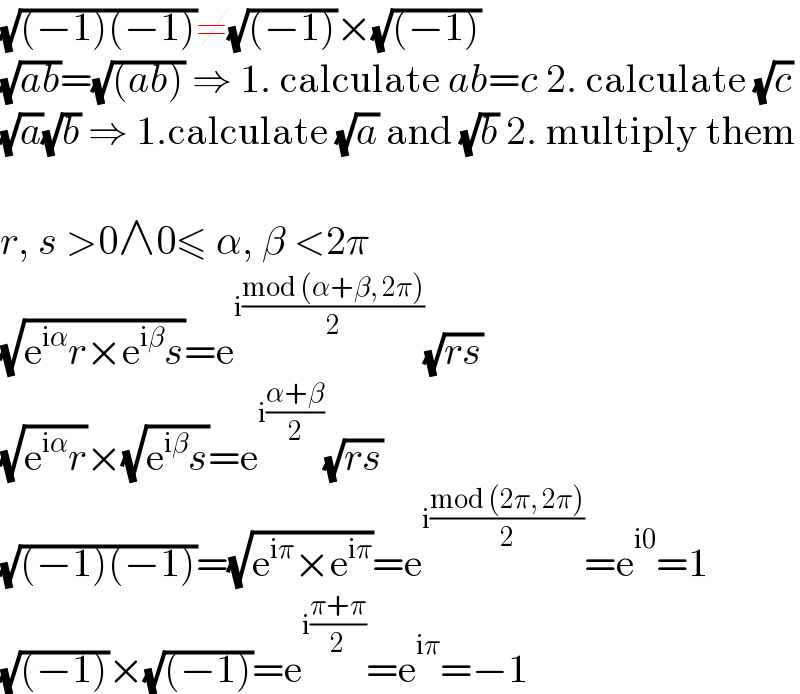 (√((−1)(−1)))≠(√((−1)))×(√((−1)))  (√(ab))=(√((ab))) ⇒ 1. calculate ab=c 2. calculate (√c)  (√a)(√b) ⇒ 1.calculate (√a) and (√b) 2. multiply them    r, s >0∧0≤ α, β <2π  (√(e^(iα) r×e^(iβ) s))=e^(i((mod (α+β, 2π))/2)) (√(rs))  (√(e^(iα) r))×(√(e^(iβ) s))=e^(i((α+β)/2)) (√(rs))  (√((−1)(−1)))=(√(e^(iπ) ×e^(iπ) ))=e^(i((mod (2π, 2π))/2)) =e^(i0) =1  (√((−1)))×(√((−1)))=e^(i((π+π)/2)) =e^(iπ) =−1  