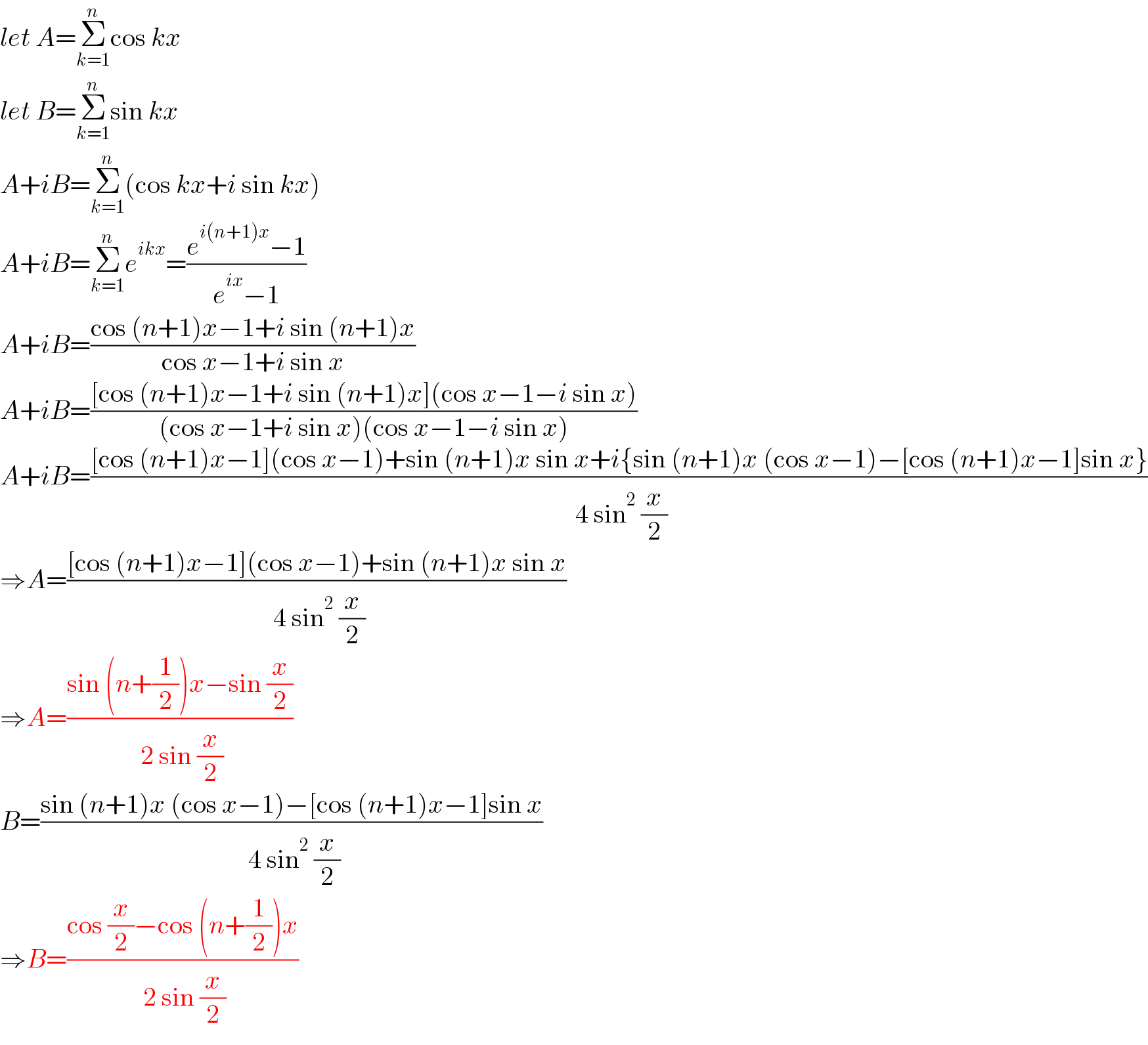 let A=Σ_(k=1) ^n cos kx  let B=Σ_(k=1) ^n sin kx  A+iB=Σ_(k=1) ^n (cos kx+i sin kx)  A+iB=Σ_(k=1) ^n e^(ikx) =((e^(i(n+1)x) −1)/(e^(ix) −1))  A+iB=((cos (n+1)x−1+i sin (n+1)x)/(cos x−1+i sin x))  A+iB=(([cos (n+1)x−1+i sin (n+1)x](cos x−1−i sin x))/((cos x−1+i sin x)(cos x−1−i sin x)))  A+iB=(([cos (n+1)x−1](cos x−1)+sin (n+1)x sin x+i{sin (n+1)x (cos x−1)−[cos (n+1)x−1]sin x})/( 4 sin^2  (x/2)))  ⇒A=(([cos (n+1)x−1](cos x−1)+sin (n+1)x sin x)/( 4 sin^2  (x/2)))  ⇒A=((sin (n+(1/2))x−sin (x/2))/( 2 sin (x/2)))  B=((sin (n+1)x (cos x−1)−[cos (n+1)x−1]sin x)/( 4 sin^2  (x/2)))  ⇒B=((cos (x/2)−cos (n+(1/2))x)/( 2 sin (x/2)))  