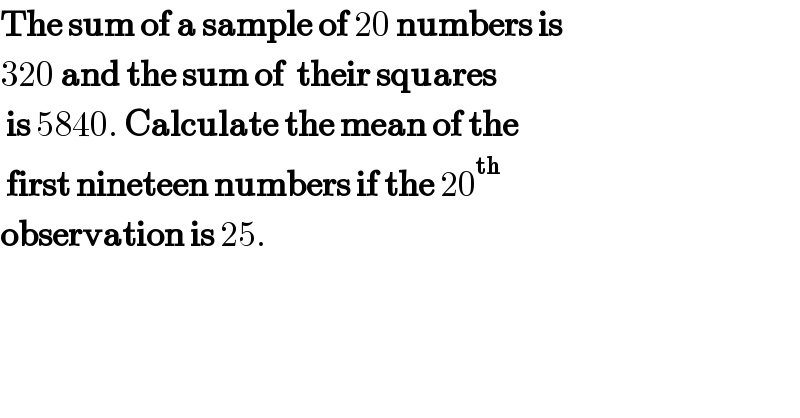 The sum of a sample of 20 numbers is  320 and the sum of  their squares    is 5840. Calculate the mean of the    first nineteen numbers if the 20^(th)    observation is 25.  