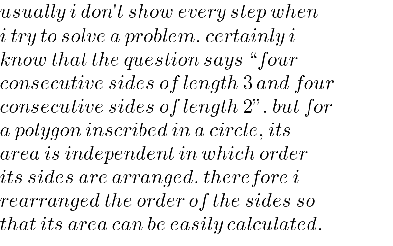 usually i don′t show every step when  i try to solve a problem. certainly i  know that the question says “four   consecutive sides of length 3 and four  consecutive sides of length 2”. but for  a polygon inscribed in a circle, its  area is independent in which order  its sides are arranged. therefore i  rearranged the order of the sides so  that its area can be easily calculated.  