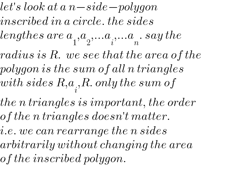 let′s look at a n−side−polygon  inscribed in a circle. the sides   lengthes are a_1 ,a_2 ,...a_i ,...a_n . say the  radius is R.  we see that the area of the  polygon is the sum of all n triangles  with sides R,a_i ,R. only the sum of  the n triangles is important, the order  of the n triangles doesn′t matter.  i.e. we can rearrange the n sides   arbitrarily without changing the area  of the inscribed polygon.  