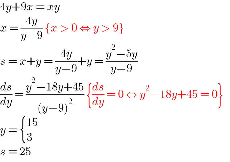 4y+9x = xy  x = ((4y)/(y−9)) {x > 0 ⇔ y > 9}  s = x+y = ((4y)/(y−9))+y = ((y^2 −5y)/(y−9))  (ds/dy) = ((y^2 −18y+45)/((y−9)^2 )) {(ds/dy) = 0 ⇔ y^2 −18y+45 = 0}  y =  { ((15)),(3) :}  s = 25  
