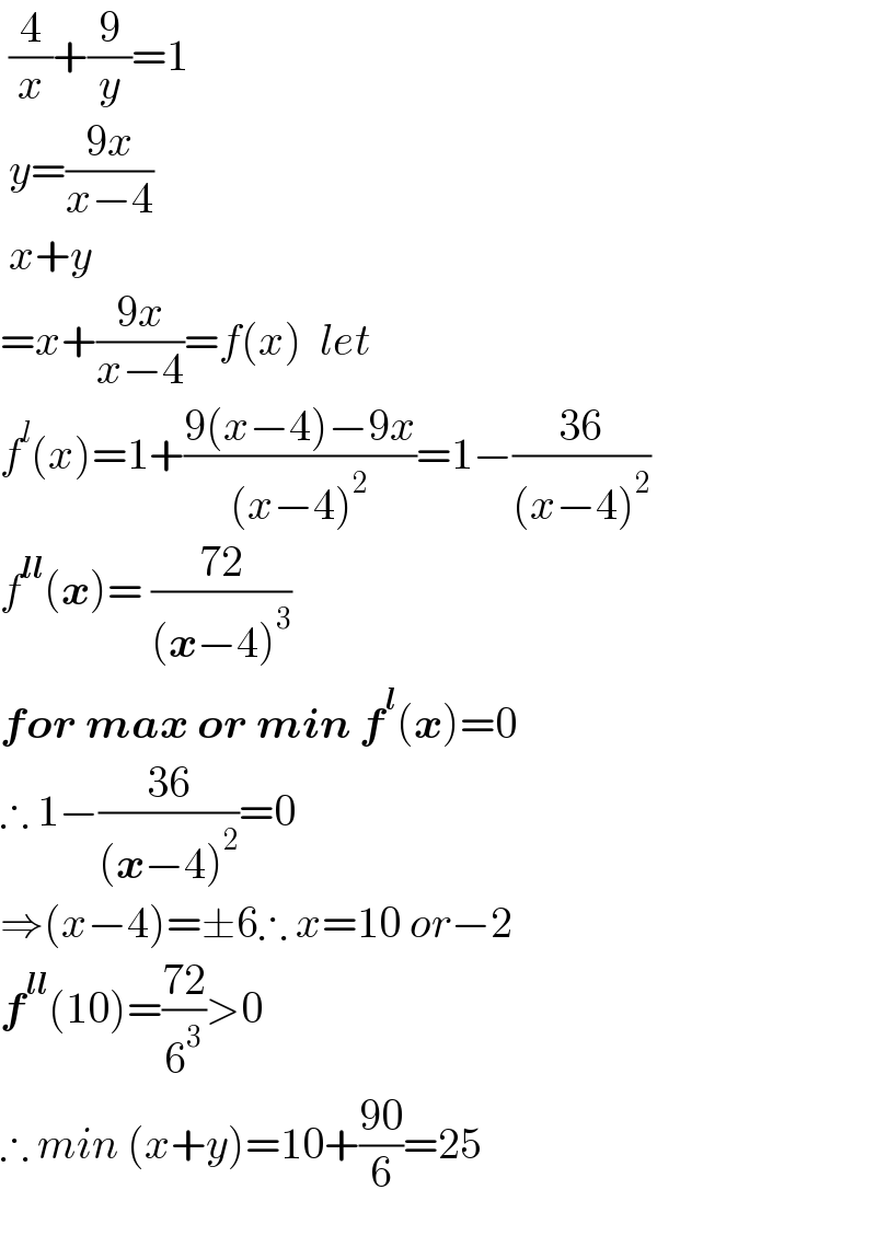  (4/x)+(9/y)=1   y=((9x)/(x−4))   x+y  =x+((9x)/(x−4))=f(x)  let  f^l (x)=1+((9(x−4)−9x)/((x−4)^2 ))=1−((36)/((x−4)^2 ))  f^(ll) (x)= ((72)/((x−4)^3 ))  for max or min f^l (x)=0  ∴ 1−((36)/((x−4)^2 ))=0  ⇒(x−4)=±6∴ x=10 or−2  f^(ll) (10)=((72)/6^3 )>0  ∴ min (x+y)=10+((90)/6)=25    