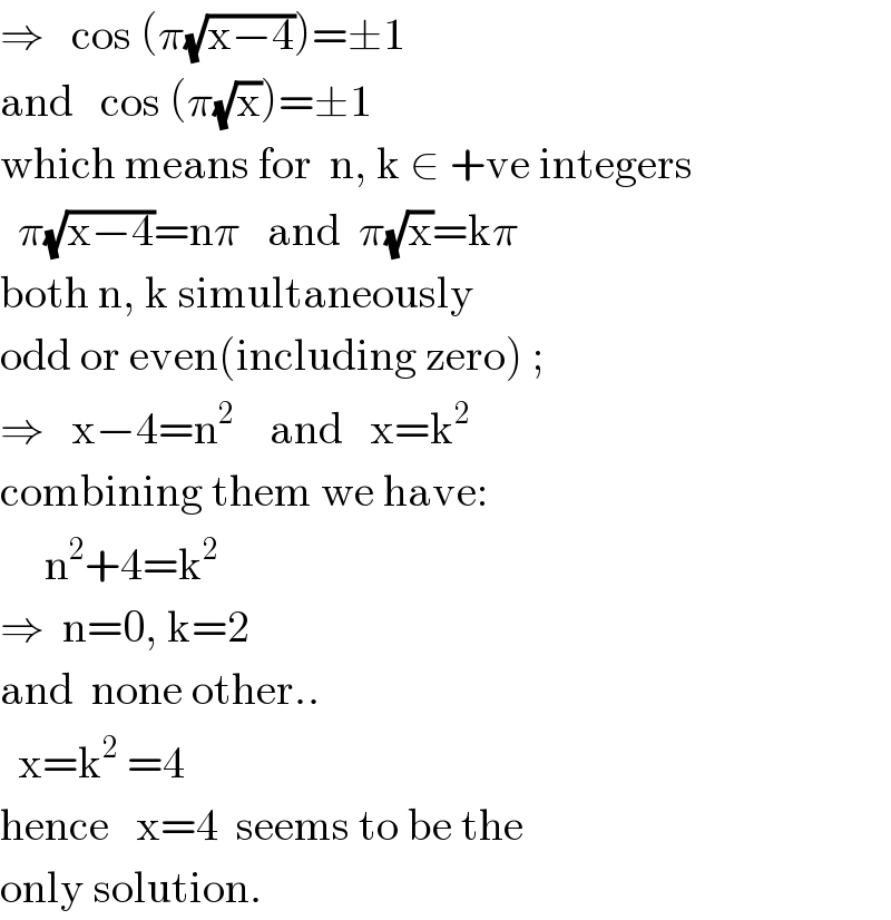 ⇒   cos (π(√(x−4)))=±1  and   cos (π(√x))=±1  which means for  n, k ∈ +ve integers    π(√(x−4))=nπ   and  π(√x)=kπ  both n, k simultaneously  odd or even(including zero) ;  ⇒   x−4=n^2     and   x=k^2   combining them we have:       n^2 +4=k^2   ⇒  n=0, k=2  and  none other..    x=k^2  =4   hence   x=4  seems to be the   only solution.  