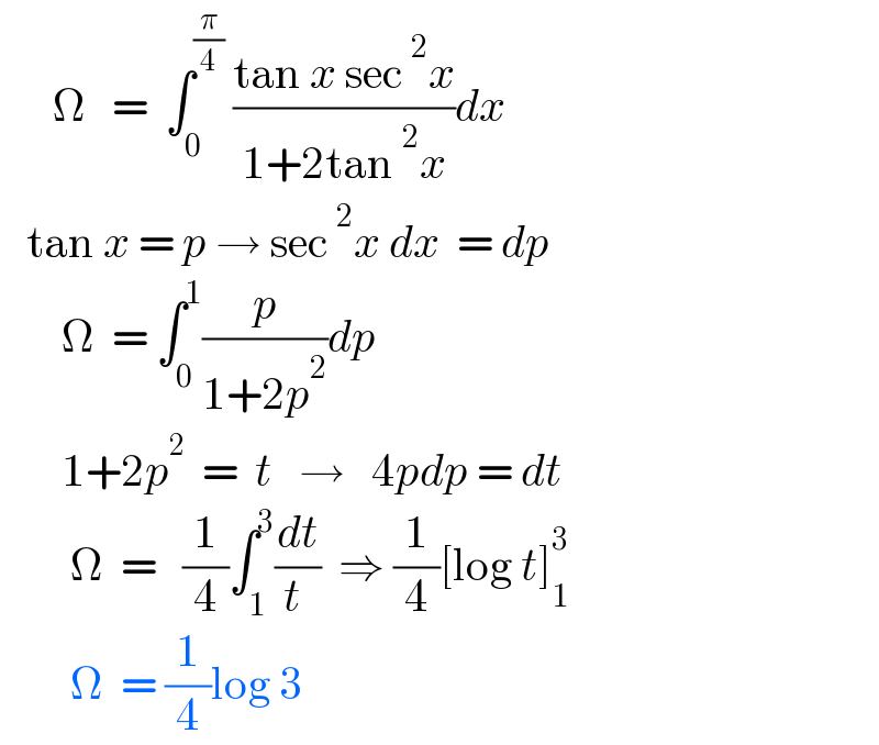       Ω   =  ∫_0 ^(π/4)  ((tan x sec^2 x)/(1+2tan^2 x))dx     tan x = p → sec^2 x dx  = dp         Ω  = ∫_0 ^1 (p/(1+2p^2 ))dp         1+2p^2   =  t   →   4pdp = dt          Ω  =   (1/4)∫_1 ^3 (dt/(t ))  ⇒ (1/4)[log t]_1 ^3           Ω  = (1/4)log 3  
