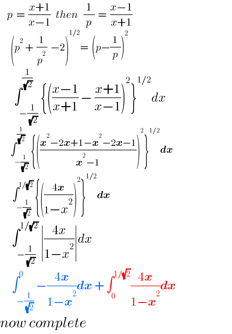    p  =  ((x+1)/(x−1))   then   (1/p)  =  ((x−1)/(x+1))        (p^2  +  (1/p^2 )  −2)^(1/2) =  (p−(1/p))^2         ∫_(−(1/( (√2)))) ^(1/( (√2))) {(((x−1)/(x+1)) − ((x+1)/(x−1)))^2 }^(1/2) dx        ∫_(−(1/( (√2)))) ^(1/( (√2))) {(((x^2 −2x+1−x^2 −2x−1)/(x^2 −1)))^2 }^(1/2) dx        ∫_(−(1/( (√2)))) ^(1/(√2))  {(((4x)/(1−x^2 )))^2 }^(1/2) dx        ∫_(−(1/( (√2)))) ^(1/(√2))  ∣((4x)/(1−x^2 ))∣dx       ∫_(−(1/( (√2)))) ^0 −((4x)/(1−x^2 ))dx + ∫_0 ^(1/(√2)) ((4x)/(1−x^2 ))dx   now complete    