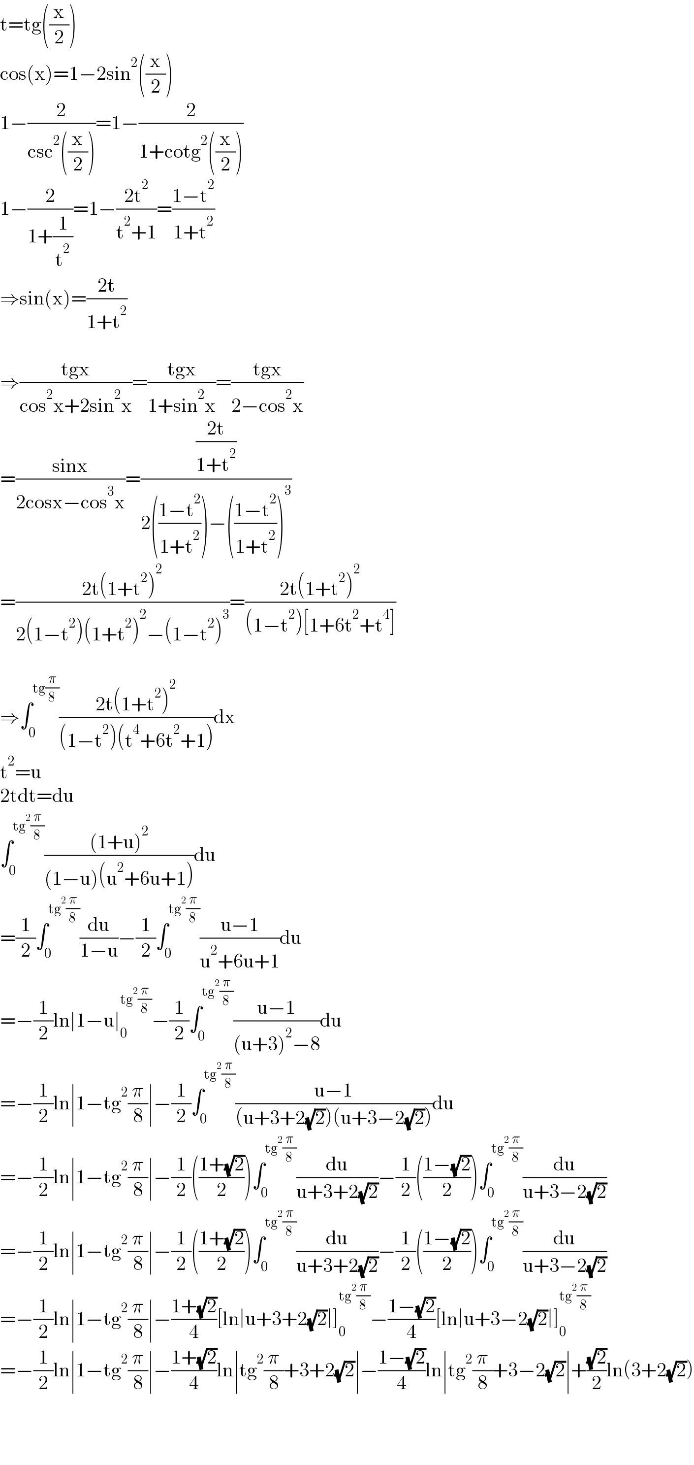 t=tg((x/2))  cos(x)=1−2sin^2 ((x/2))  1−(2/(csc^2 ((x/2))))=1−(2/(1+cotg^2 ((x/2))))  1−(2/(1+(1/t^2 )))=1−((2t^2 )/(t^2 +1))=((1−t^2 )/(1+t^2 ))  ⇒sin(x)=((2t)/(1+t^2 ))    ⇒((tgx)/(cos^2 x+2sin^2 x))=((tgx)/(1+sin^2 x))=((tgx)/(2−cos^2 x))  =((sinx)/(2cosx−cos^3 x))=(((2t)/(1+t^2 ))/(2(((1−t^2 )/(1+t^2 )))−(((1−t^2 )/(1+t^2 )))^3 ))  =((2t(1+t^2 )^2 )/(2(1−t^2 )(1+t^2 )^2 −(1−t^2 )^3 ))=((2t(1+t^2 )^2 )/((1−t^2 )[1+6t^2 +t^4 ]))    ⇒∫_0 ^(tg(π/8)) ((2t(1+t^2 )^2 )/((1−t^2 )(t^4 +6t^2 +1)))dx  t^2 =u  2tdt=du  ∫_0 ^(tg^2 (π/8)) (((1+u)^2 )/((1−u)(u^2 +6u+1)))du  =(1/2)∫_0 ^(tg^2 (π/8)) (du/(1−u))−(1/2)∫_0 ^(tg^2 (π/8)) ((u−1)/(u^2 +6u+1))du  =−(1/2)ln∣1−u∣_0 ^(tg^2 (π/8)) −(1/2)∫_0 ^(tg^2 (π/8)) ((u−1)/((u+3)^2 −8))du  =−(1/2)ln∣1−tg^2 (π/8)∣−(1/2)∫_0 ^(tg^2 (π/8)) ((u−1)/((u+3+2(√2))(u+3−2(√2))))du  =−(1/2)ln∣1−tg^2 (π/8)∣−(1/2)(((1+(√2))/2))∫_0 ^(tg^2 (π/8)) (du/(u+3+2(√2)))−(1/2)(((1−(√2))/2))∫_0 ^(tg^2 (π/8)) (du/(u+3−2(√2)))  =−(1/2)ln∣1−tg^2 (π/8)∣−(1/2)(((1+(√2))/2))∫_0 ^(tg^2 (π/8)) (du/(u+3+2(√2)))−(1/2)(((1−(√2))/2))∫_0 ^(tg^2 (π/8)) (du/(u+3−2(√2)))  =−(1/2)ln∣1−tg^2 (π/8)∣−((1+(√2))/4)[ln∣u+3+2(√2)∣]_0 ^(tg^2 (π/8)) −((1−(√2))/4)[ln∣u+3−2(√2)∣]_0 ^(tg^2 (π/8))   =−(1/2)ln∣1−tg^2 (π/8)∣−((1+(√2))/4)ln∣tg^2 (π/8)+3+2(√2)∣−((1−(√2))/4)ln∣tg^2 (π/8)+3−2(√2)∣+((√2)/2)ln(3+2(√2))      