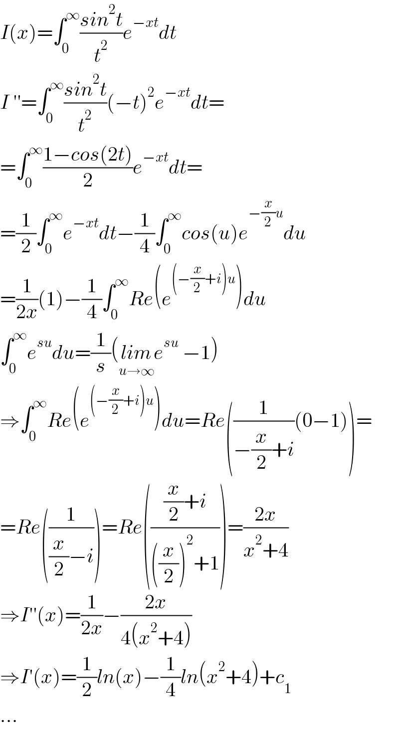 I(x)=∫_0 ^∞ ((sin^2 t)/t^2 )e^(−xt) dt  I ′′=∫_0 ^∞ ((sin^2 t)/t^2 )(−t)^2 e^(−xt) dt=  =∫_0 ^∞ ((1−cos(2t))/2)e^(−xt) dt=  =(1/2)∫_0 ^∞ e^(−xt) dt−(1/4)∫_0 ^∞ cos(u)e^(−(x/2)u) du  =(1/(2x))(1)−(1/4)∫_0 ^∞ Re(e^((−(x/2)+i)u) )du  ∫_0 ^∞ e^(su) du=(1/s)(lim_(u→∞) e^(su)  −1)  ⇒∫_0 ^∞ Re(e^((−(x/2)+i)u) )du=Re((1/(−(x/2)+i))(0−1))=  =Re((1/((x/2)−i)))=Re((((x/2)+i)/(((x/2))^2 +1)))=((2x)/(x^2 +4))  ⇒I′′(x)=(1/(2x))−((2x)/(4(x^2 +4)))  ⇒I′(x)=(1/2)ln(x)−(1/4)ln(x^2 +4)+c_1   ...  