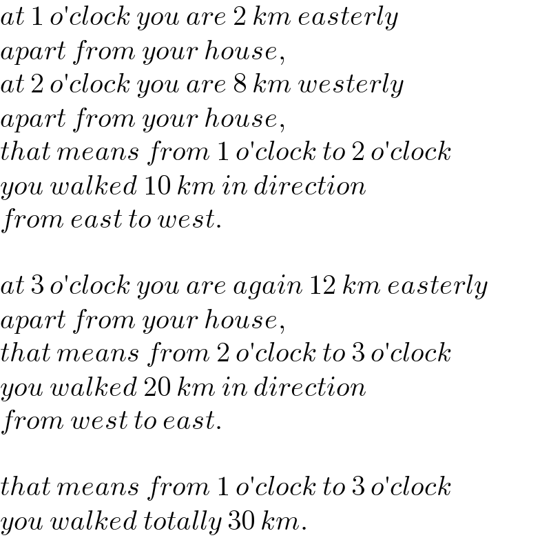 at 1 o′clock you are 2 km easterly   apart from your house,  at 2 o′clock you are 8 km westerly   apart from your house,  that means from 1 o′clock to 2 o′clock  you walked 10 km in direction  from east to west.    at 3 o′clock you are again 12 km easterly   apart from your house,  that means from 2 o′clock to 3 o′clock  you walked 20 km in direction  from west to east.    that means from 1 o′clock to 3 o′clock  you walked totally 30 km.  
