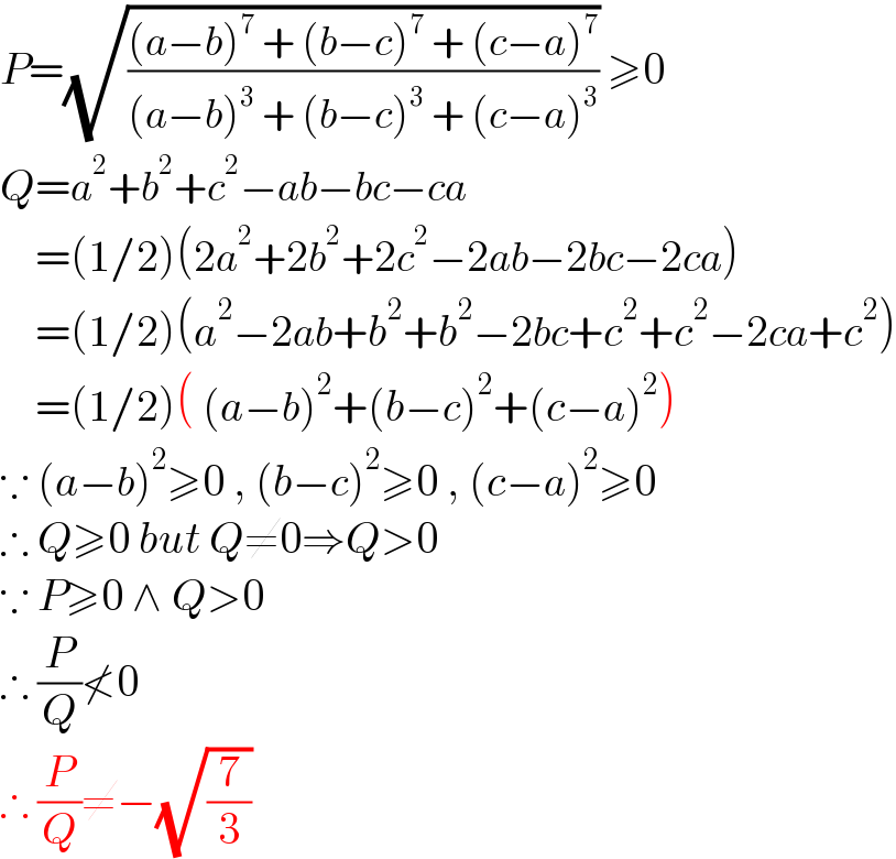 P=(√(((a−b)^7  + (b−c)^7  + (c−a)^7 )/((a−b)^3  + (b−c)^3  + (c−a)^3 ))) ≥0  Q=a^2 +b^2 +c^2 −ab−bc−ca      =(1/2)(2a^2 +2b^2 +2c^2 −2ab−2bc−2ca)      =(1/2)(a^2 −2ab+b^2 +b^2 −2bc+c^2 +c^2 −2ca+c^2 )      =(1/2)( (a−b)^2 +(b−c)^2 +(c−a)^2 )  ∵ (a−b)^2 ≥0 , (b−c)^2 ≥0 , (c−a)^2 ≥0  ∴ Q≥0 but Q≠0⇒Q>0  ∵ P≥0 ∧ Q>0  ∴ (P/Q)≮0  ∴ (P/Q)≠−(√(7/3))  
