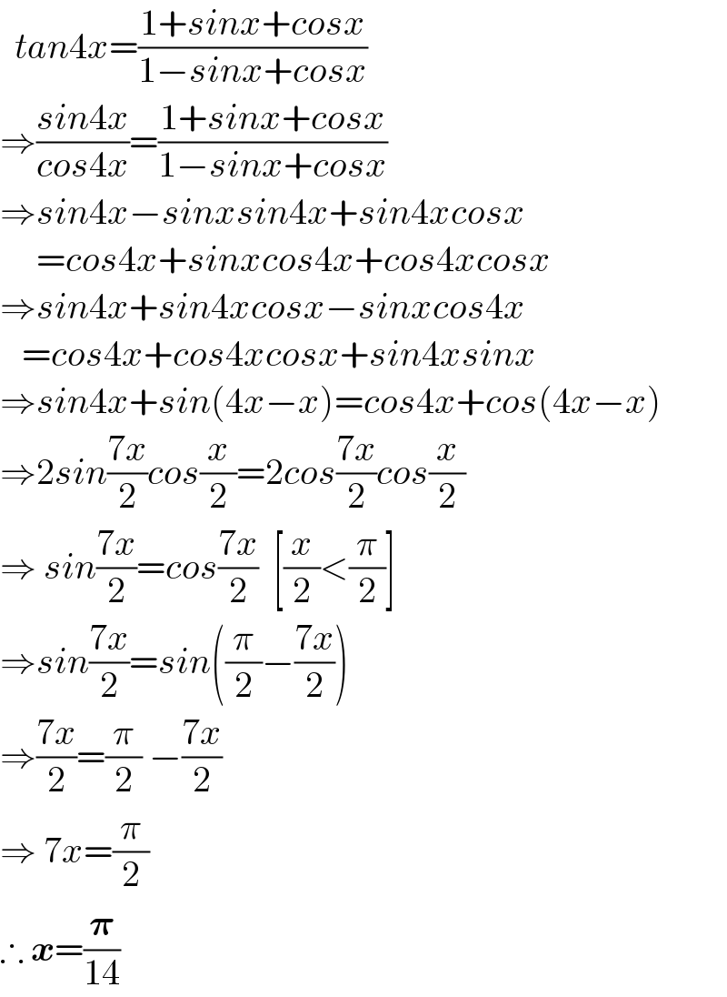   tan4x=((1+sinx+cosx)/(1−sinx+cosx))  ⇒((sin4x)/(cos4x))=((1+sinx+cosx)/(1−sinx+cosx))  ⇒sin4x−sinxsin4x+sin4xcosx       =cos4x+sinxcos4x+cos4xcosx  ⇒sin4x+sin4xcosx−sinxcos4x     =cos4x+cos4xcosx+sin4xsinx  ⇒sin4x+sin(4x−x)=cos4x+cos(4x−x)  ⇒2sin((7x)/2)cos(x/2)=2cos((7x)/2)cos(x/2)  ⇒ sin((7x)/2)=cos((7x)/2)  [(x/2)<(π/2)]  ⇒sin((7x)/2)=sin((π/2)−((7x)/2))  ⇒((7x)/2)=(π/2) −((7x)/2)  ⇒ 7x=(π/2)  ∴ x=(𝛑/(14))  
