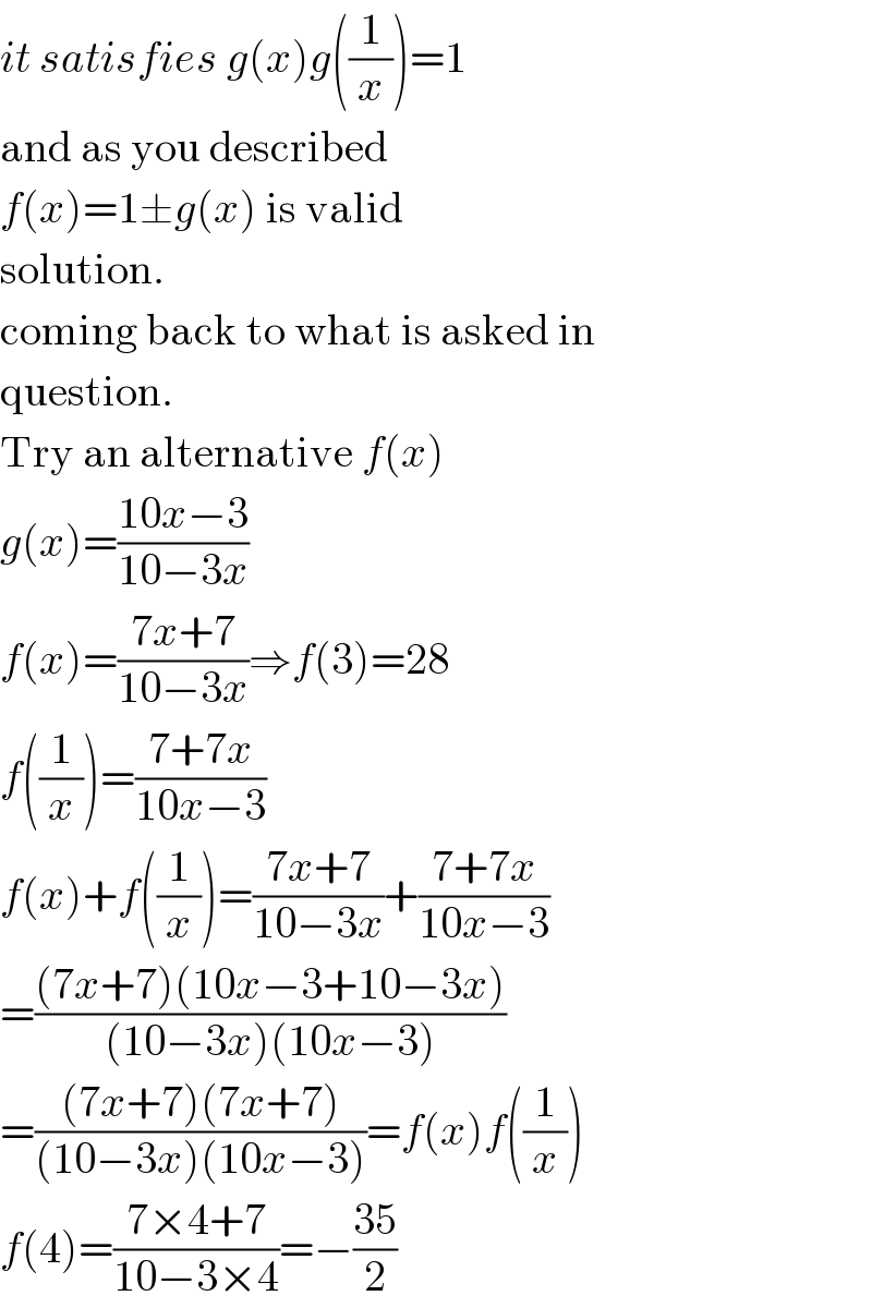 it satisfies g(x)g((1/x))=1  and as you described  f(x)=1±g(x) is valid  solution.  coming back to what is asked in  question.  Try an alternative f(x)  g(x)=((10x−3)/(10−3x))  f(x)=((7x+7)/(10−3x))⇒f(3)=28  f((1/x))=((7+7x)/(10x−3))  f(x)+f((1/x))=((7x+7)/(10−3x))+((7+7x)/(10x−3))  =(((7x+7)(10x−3+10−3x))/((10−3x)(10x−3)))  =(((7x+7)(7x+7))/((10−3x)(10x−3)))=f(x)f((1/x))  f(4)=((7×4+7)/(10−3×4))=−((35)/2)  