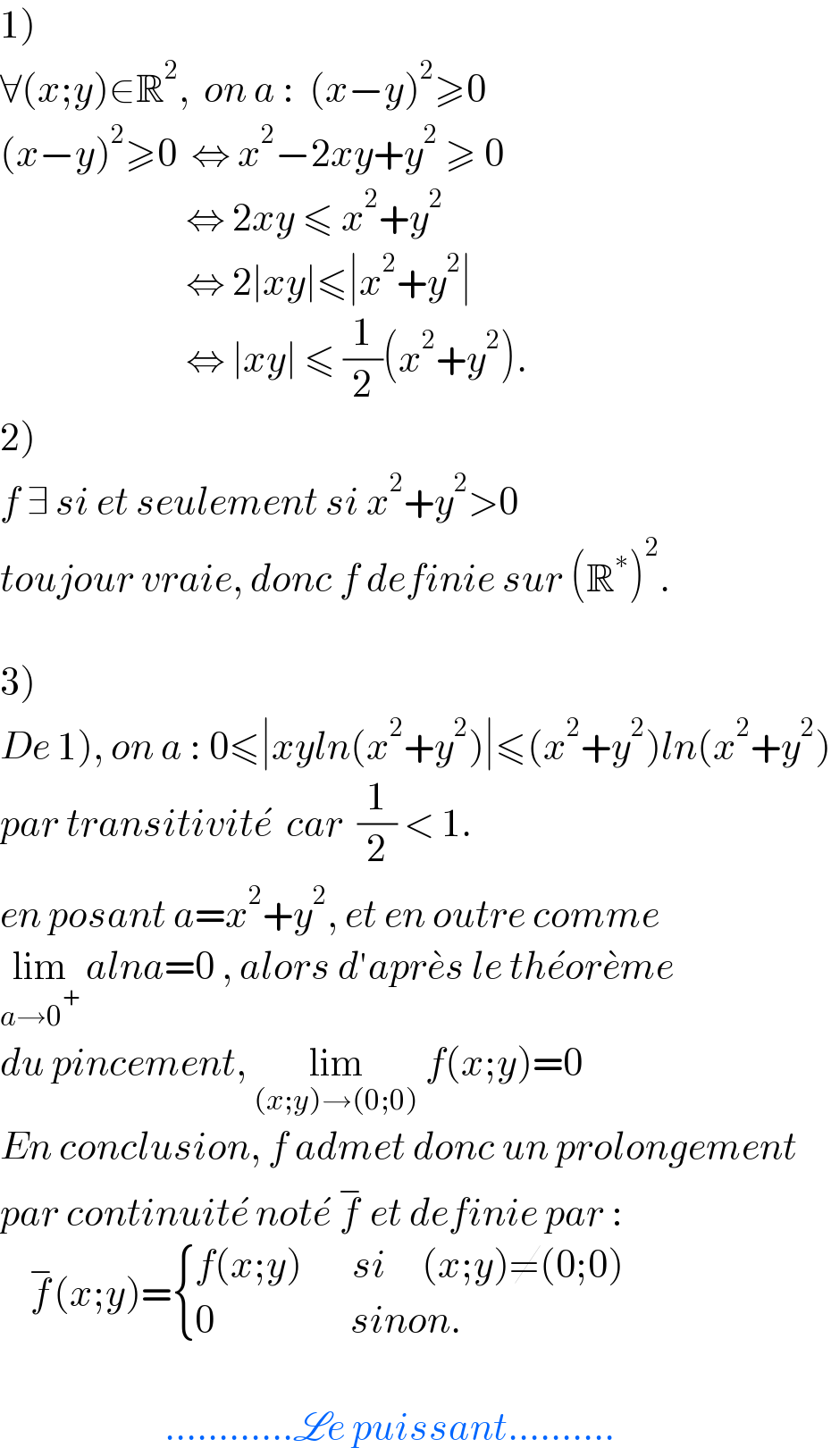 1)  ∀(x;y)∈R^2 ,  on a :  (x−y)^2 ≥0  (x−y)^2 ≥0  ⇔ x^2 −2xy+y^2  ≥ 0                            ⇔ 2xy ≤ x^2 +y^2                             ⇔ 2∣xy∣≤∣x^2 +y^2 ∣                            ⇔ ∣xy∣ ≤ (1/2)(x^2 +y^2 ).  2)  f ∃ si et seulement si x^2 +y^2 >0  toujour vraie, donc f definie sur (R^∗ )^2 .    3)  De 1), on a : 0≤∣xyln(x^2 +y^2 )∣≤(x^2 +y^2 )ln(x^2 +y^2 )  par transitivite^�   car  (1/2) < 1.  en posant a=x^2 +y^2 , et en outre comme  lim_(a→0^+ )  alna=0 , alors d′apre^� s le the^� ore^� me  du pincement, lim_((x;y)→(0;0))  f(x;y)=0  En conclusion, f admet donc un prolongement  par continuite^�  note^�  f^−  et definie par :      f^− (x;y)= { ((f(x;y)       si     (x;y)≠(0;0))),((0                   sinon.)) :}                           ............Le puissant..........  