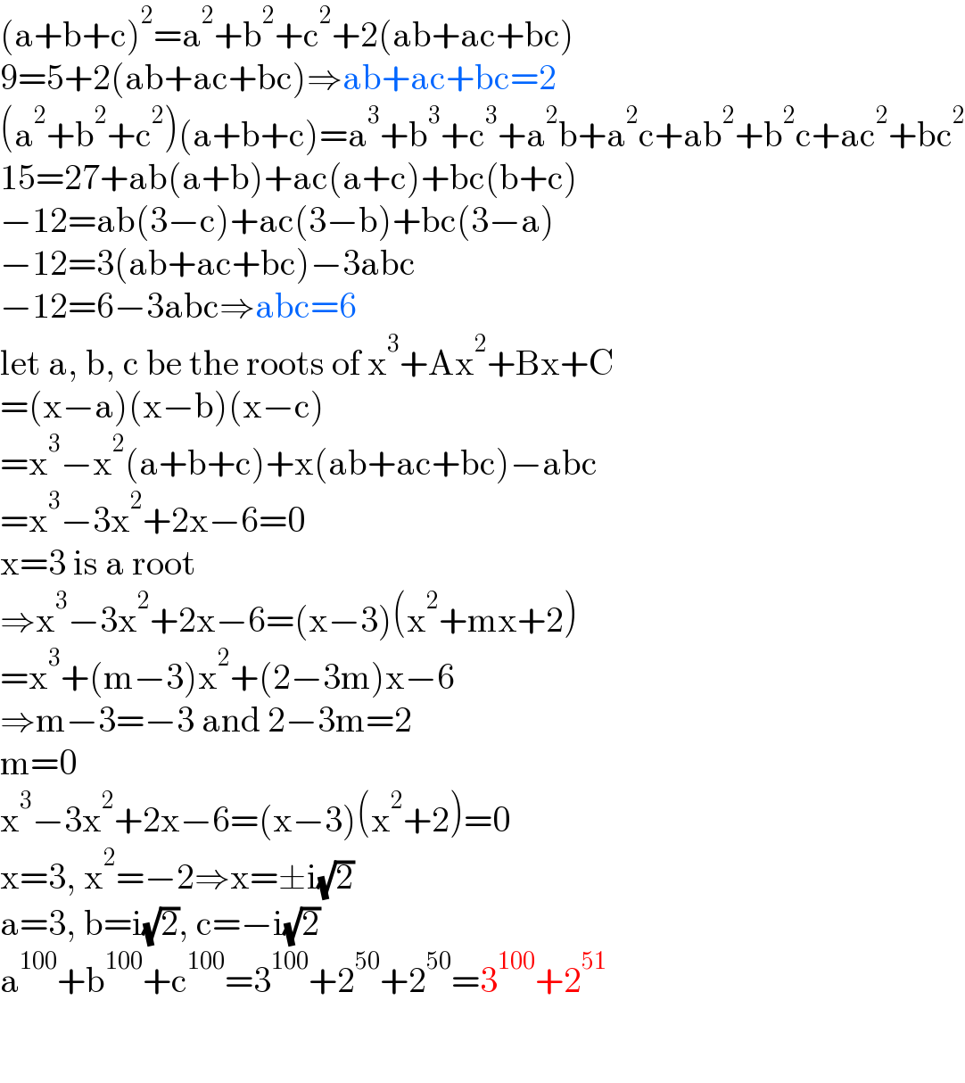 (a+b+c)^2 =a^2 +b^2 +c^2 +2(ab+ac+bc)  9=5+2(ab+ac+bc)⇒ab+ac+bc=2  (a^2 +b^2 +c^2 )(a+b+c)=a^3 +b^3 +c^3 +a^2 b+a^2 c+ab^2 +b^2 c+ac^2 +bc^2   15=27+ab(a+b)+ac(a+c)+bc(b+c)  −12=ab(3−c)+ac(3−b)+bc(3−a)  −12=3(ab+ac+bc)−3abc  −12=6−3abc⇒abc=6  let a, b, c be the roots of x^3 +Ax^2 +Bx+C  =(x−a)(x−b)(x−c)  =x^3 −x^2 (a+b+c)+x(ab+ac+bc)−abc  =x^3 −3x^2 +2x−6=0  x=3 is a root  ⇒x^3 −3x^2 +2x−6=(x−3)(x^2 +mx+2)  =x^3 +(m−3)x^2 +(2−3m)x−6  ⇒m−3=−3 and 2−3m=2  m=0  x^3 −3x^2 +2x−6=(x−3)(x^2 +2)=0  x=3, x^2 =−2⇒x=±i(√2)   a=3, b=i(√2), c=−i(√2)  a^(100) +b^(100) +c^(100) =3^(100) +2^(50) +2^(50) =3^(100) +2^(51)     