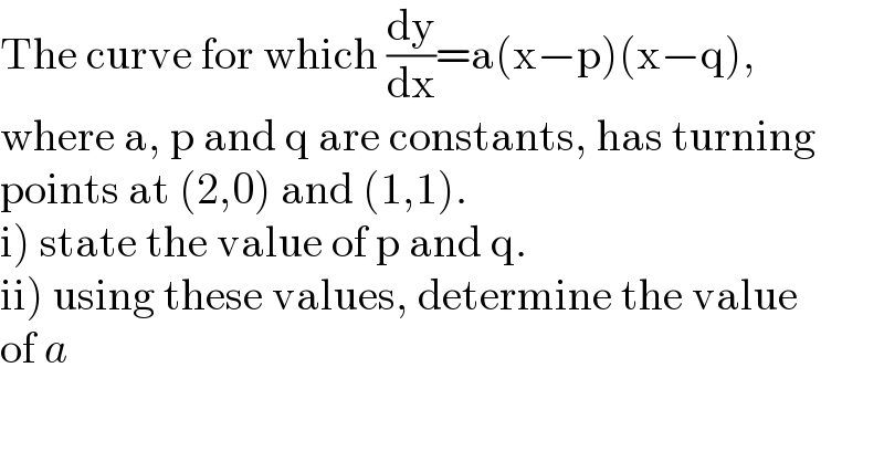 The curve for which (dy/dx)=a(x−p)(x−q),  where a, p and q are constants, has turning  points at (2,0) and (1,1).  i) state the value of p and q.  ii) using these values, determine the value  of a  