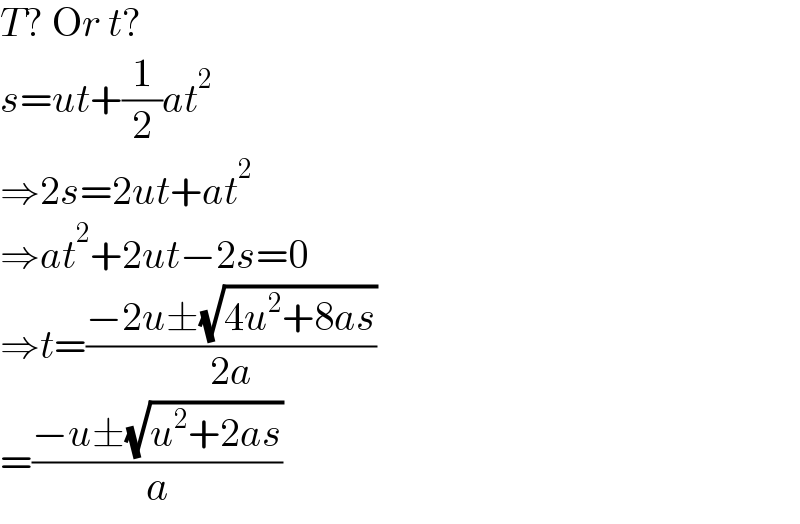T? Or t?  s=ut+(1/2)at^2   ⇒2s=2ut+at^2   ⇒at^2 +2ut−2s=0  ⇒t=((−2u±(√(4u^2 +8as)))/(2a))  =((−u±(√(u^2 +2as)))/a)  