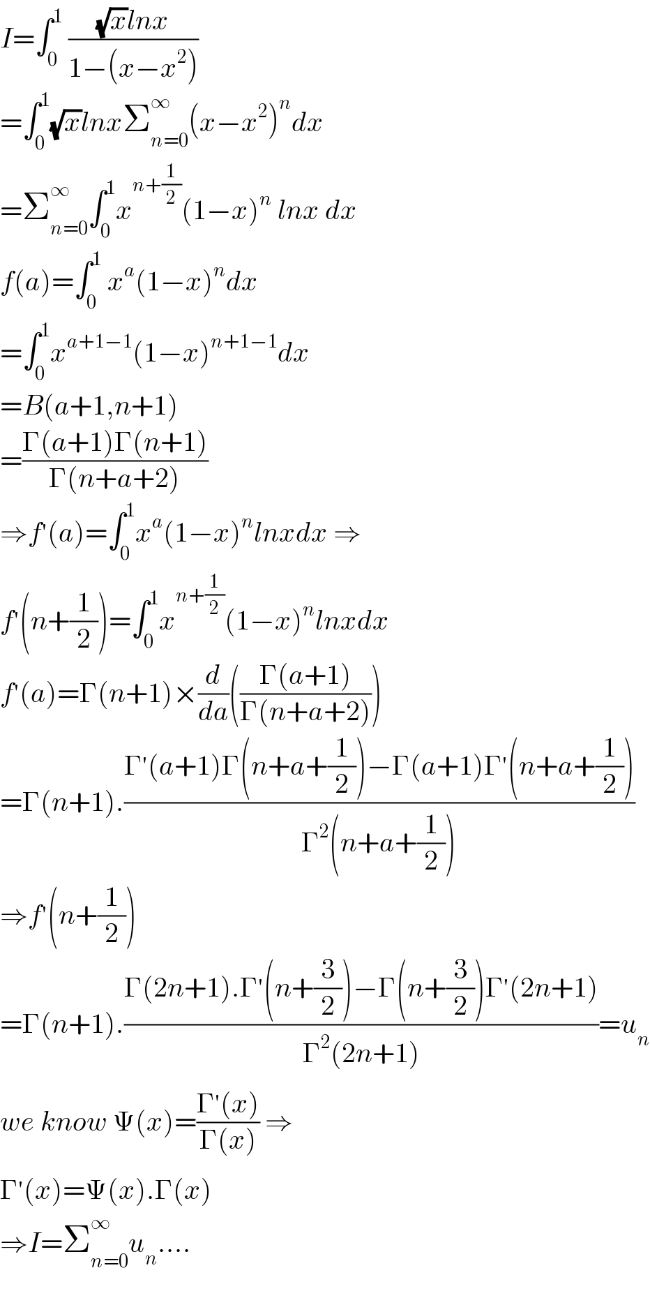 I=∫_0 ^1  (((√x)lnx)/(1−(x−x^2 )))  =∫_0 ^1 (√x)lnxΣ_(n=0) ^∞ (x−x^2 )^n dx  =Σ_(n=0) ^∞ ∫_0 ^1 x^(n+(1/2)) (1−x)^n  lnx dx  f(a)=∫_0 ^1  x^a (1−x)^n dx  =∫_0 ^1 x^(a+1−1) (1−x)^(n+1−1) dx  =B(a+1,n+1)  =((Γ(a+1)Γ(n+1))/(Γ(n+a+2)))  ⇒f^′ (a)=∫_0 ^1 x^a (1−x)^n lnxdx ⇒  f^′ (n+(1/2))=∫_0 ^1 x^(n+(1/2)) (1−x)^n lnxdx  f^′ (a)=Γ(n+1)×(d/da)(((Γ(a+1))/(Γ(n+a+2))))  =Γ(n+1).((Γ^′ (a+1)Γ(n+a+(1/2))−Γ(a+1)Γ^′ (n+a+(1/2)))/(Γ^2 (n+a+(1/2))))  ⇒f^′ (n+(1/2))  =Γ(n+1).((Γ(2n+1).Γ^′ (n+(3/2))−Γ(n+(3/2))Γ^′ (2n+1))/(Γ^2 (2n+1)))=u_n   we know Ψ(x)=((Γ^′ (x))/(Γ(x))) ⇒  Γ^′ (x)=Ψ(x).Γ(x)  ⇒I=Σ_(n=0) ^∞ u_n ....  