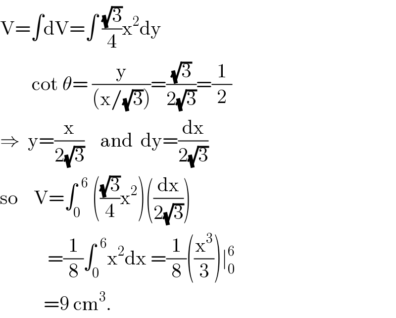 V=∫dV=∫ ((√3)/4)x^2 dy          cot θ= (y/((x/(√3))))=((√3)/(2(√3)))=(1/2)  ⇒  y=(x/(2(√3)))    and  dy=(dx/(2(√3)))  so    V=∫_0 ^(  6)  (((√3)/4)x^2 )((dx/(2(√3))))              =(1/8)∫_0 ^(  6) x^2 dx =(1/8)((x^3 /3))∣_0 ^6              =9 cm^3 .  