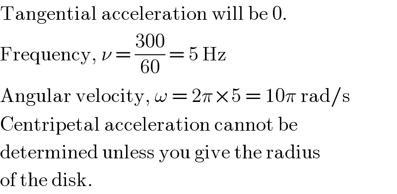 Tangential acceleration will be 0.  Frequency, ν = ((300)/(60)) = 5 Hz  Angular velocity, ω = 2π×5 = 10π rad/s  Centripetal acceleration cannot be  determined unless you give the radius  of the disk.  