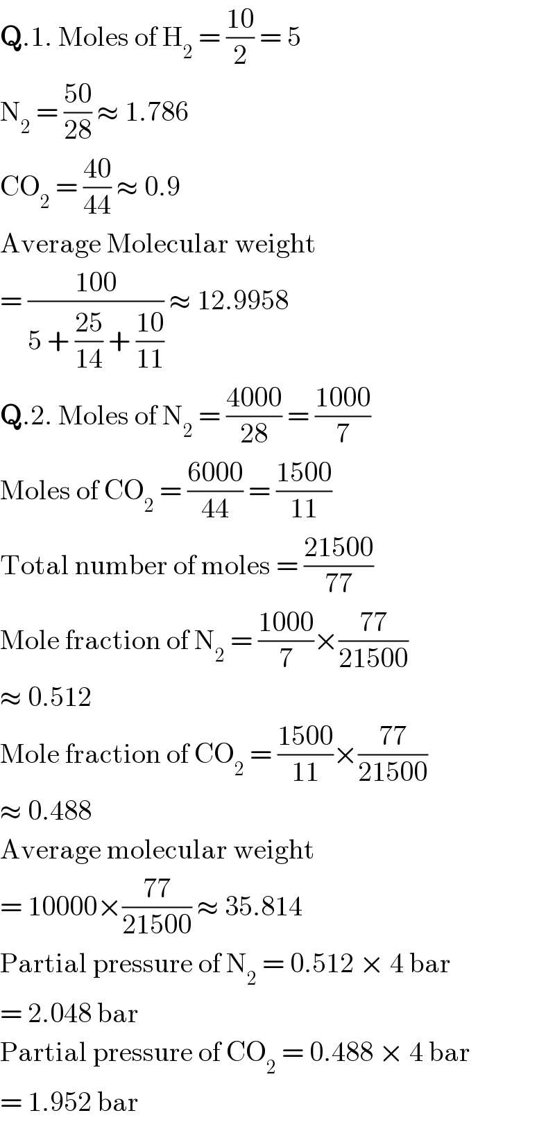 Q.1. Moles of H_2  = ((10)/2) = 5  N_2  = ((50)/(28)) ≈ 1.786  CO_2  = ((40)/(44)) ≈ 0.9  Average Molecular weight  = ((100)/(5 + ((25)/(14)) + ((10)/(11)))) ≈ 12.9958  Q.2. Moles of N_2  = ((4000)/(28)) = ((1000)/7)  Moles of CO_2  = ((6000)/(44)) = ((1500)/(11))  Total number of moles = ((21500)/(77))  Mole fraction of N_2  = ((1000)/7)×((77)/(21500))  ≈ 0.512  Mole fraction of CO_2  = ((1500)/(11))×((77)/(21500))  ≈ 0.488  Average molecular weight  = 10000×((77)/(21500)) ≈ 35.814  Partial pressure of N_2  = 0.512 × 4 bar  = 2.048 bar  Partial pressure of CO_2  = 0.488 × 4 bar  = 1.952 bar  
