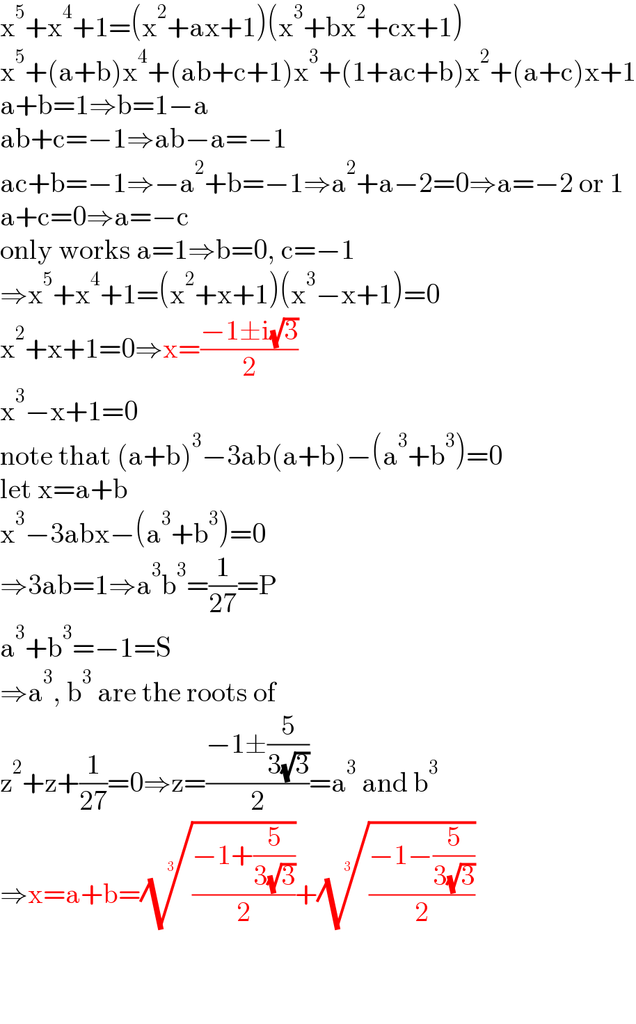 x^5 +x^4 +1=(x^2 +ax+1)(x^3 +bx^2 +cx+1)  x^5 +(a+b)x^4 +(ab+c+1)x^3 +(1+ac+b)x^2 +(a+c)x+1  a+b=1⇒b=1−a  ab+c=−1⇒ab−a=−1  ac+b=−1⇒−a^2 +b=−1⇒a^2 +a−2=0⇒a=−2 or 1  a+c=0⇒a=−c  only works a=1⇒b=0, c=−1  ⇒x^5 +x^4 +1=(x^2 +x+1)(x^3 −x+1)=0  x^2 +x+1=0⇒x=((−1±i(√3))/2)  x^3 −x+1=0  note that (a+b)^3 −3ab(a+b)−(a^3 +b^3 )=0  let x=a+b  x^3 −3abx−(a^3 +b^3 )=0  ⇒3ab=1⇒a^3 b^3 =(1/(27))=P  a^3 +b^3 =−1=S  ⇒a^3 , b^3  are the roots of  z^2 +z+(1/(27))=0⇒z=((−1±(5/(3(√3))))/2)=a^3  and b^3   ⇒x=a+b=(((−1+(5/(3(√3))))/2))^(1/3) +(((−1−(5/(3(√3))))/2))^(1/3)       