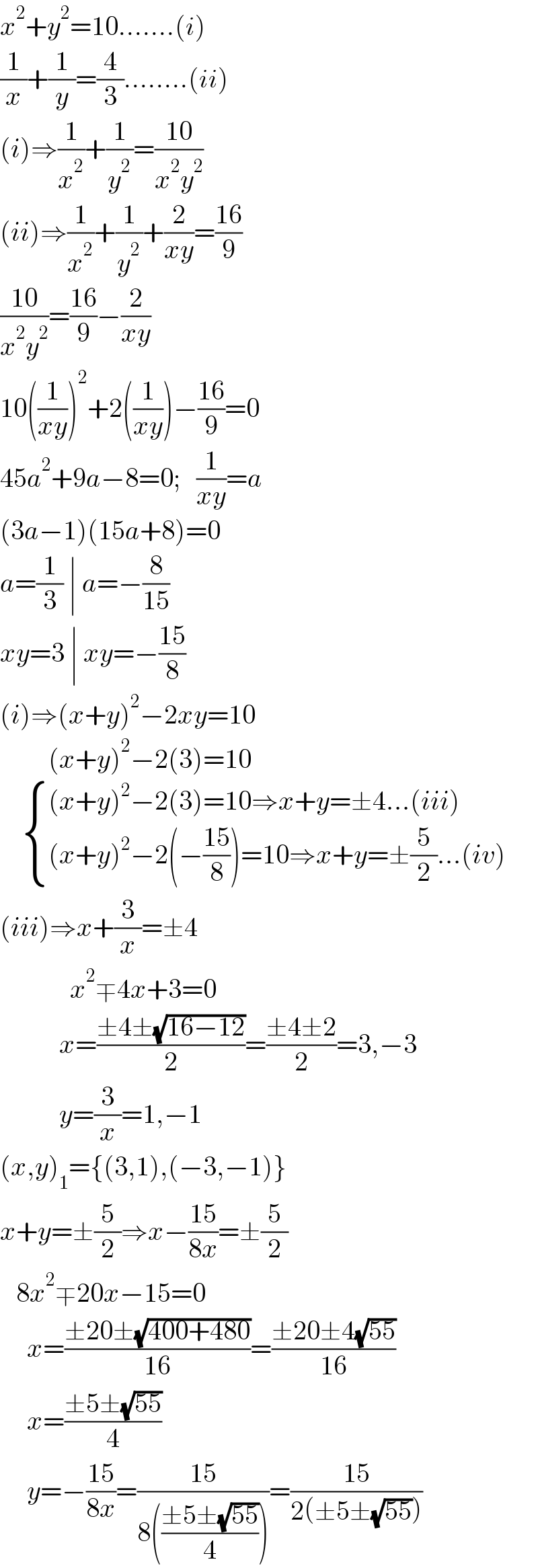 x^2 +y^2 =10.......(i)  (1/x)+(1/y)=(4/3)........(ii)  (i)⇒(1/x^2 )+(1/y^2 )=((10)/(x^2 y^2 ))  (ii)⇒(1/x^2 )+(1/y^2 )+(2/(xy))=((16)/9)  ((10)/(x^2 y^2 ))=((16)/9)−(2/(xy))  10((1/(xy)))^2 +2((1/(xy)))−((16)/9)=0  45a^2 +9a−8=0;   (1/(xy))=a  (3a−1)(15a+8)=0  a=(1/3) ∣ a=−(8/(15))  xy=3 ∣ xy=−((15)/8)  (i)⇒(x+y)^2 −2xy=10           (x+y)^2 −2(3)=10       { (((x+y)^2 −2(3)=10⇒x+y=±4...(iii))),(((x+y)^2 −2(−((15)/8))=10⇒x+y=±(5/2)...(iv))) :}  (iii)⇒x+(3/x)=±4               x^2 ∓4x+3=0             x=((±4±(√(16−12)))/2)=((±4±2)/2)=3,−3             y=(3/x)=1,−1  (x,y)_1 ={(3,1),(−3,−1)}  x+y=±(5/2)⇒x−((15)/(8x))=±(5/2)     8x^2 ∓20x−15=0       x=((±20±(√(400+480)))/(16))=((±20±4(√(55)))/(16))       x=((±5±(√(55)))/4)       y=−((15)/(8x))=((15)/(8(((±5±(√(55)))/4))))=((15)/(2(±5±(√(55)))))  