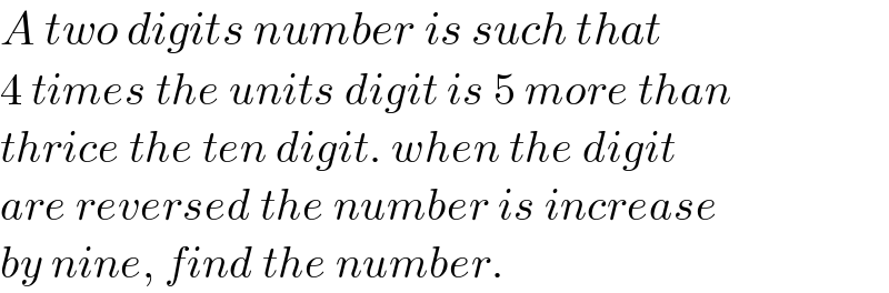 A two digits number is such that   4 times the units digit is 5 more than  thrice the ten digit. when the digit  are reversed the number is increase   by nine, find the number.  