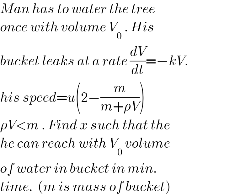 Man has to water the tree  once with volume V_0  . His  bucket leaks at a rate (dV/dt)=−kV.  his speed=u(2−(m/(m+ρV)))  ρV<m . Find x such that the  he can reach with V_0  volume  of water in bucket in min.   time.  (m is mass of bucket)  