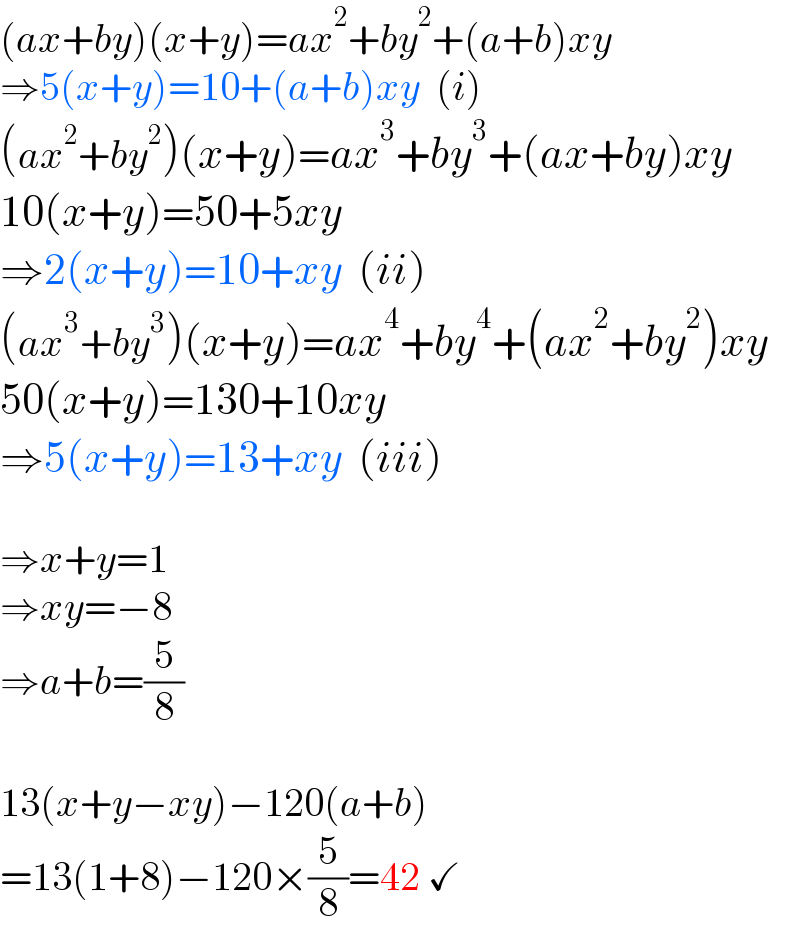 (ax+by)(x+y)=ax^2 +by^2 +(a+b)xy  ⇒5(x+y)=10+(a+b)xy  (i)  (ax^2 +by^2 )(x+y)=ax^3 +by^3 +(ax+by)xy  10(x+y)=50+5xy  ⇒2(x+y)=10+xy  (ii)  (ax^3 +by^3 )(x+y)=ax^4 +by^4 +(ax^2 +by^2 )xy  50(x+y)=130+10xy  ⇒5(x+y)=13+xy  (iii)    ⇒x+y=1  ⇒xy=−8  ⇒a+b=(5/8)    13(x+y−xy)−120(a+b)  =13(1+8)−120×(5/8)=42 ✓  