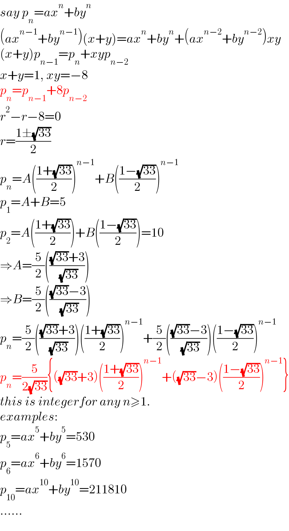 say p_n =ax^n +by^n   (ax^(n−1) +by^(n−1) )(x+y)=ax^n +by^n +(ax^(n−2) +by^(n−2) )xy  (x+y)p_(n−1) =p_n +xyp_(n−2)   x+y=1, xy=−8  p_n =p_(n−1) +8p_(n−2)   r^2 −r−8=0  r=((1±(√(33)))/2)  p_n =A(((1+(√(33)))/2))^(n−1) +B(((1−(√(33)))/2))^(n−1)   p_1 =A+B=5  p_2 =A(((1+(√(33)))/2))+B(((1−(√(33)))/2))=10  ⇒A=(5/2)((((√(33))+3)/( (√(33)))))  ⇒B=(5/2)((((√(33))−3)/( (√(33)))))  p_n =(5/2)((((√(33))+3)/( (√(33)))))(((1+(√(33)))/2))^(n−1) +(5/2)((((√(33))−3)/( (√(33)))))(((1−(√(33)))/2))^(n−1)   p_n =(5/(2(√(33)))){((√(33))+3)(((1+(√(33)))/2))^(n−1) +((√(33))−3)(((1−(√(33)))/2))^(n−1) }  this is integerfor any n≥1.  examples:  p_5 =ax^5 +by^5 =530  p_6 =ax^6 +by^6 =1570  p_(10) =ax^(10) +by^(10) =211810  ......  