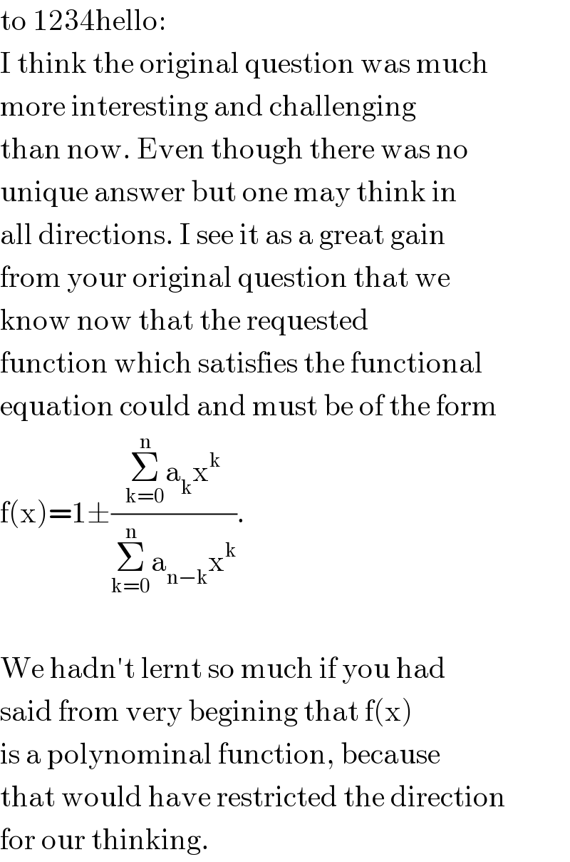 to 1234hello:  I think the original question was much  more interesting and challenging  than now. Even though there was no  unique answer but one may think in  all directions. I see it as a great gain  from your original question that we  know now that the requested  function which satisfies the functional  equation could and must be of the form  f(x)=1±((Σ_(k=0) ^n a_k x^k )/(Σ_(k=0) ^n a_(n−k) x^k )).    We hadn′t lernt so much if you had  said from very begining that f(x)  is a polynominal function, because  that would have restricted the direction  for our thinking.  