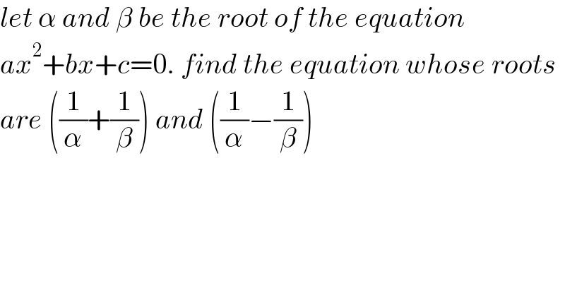 let α and β be the root of the equation  ax^2 +bx+c=0. find the equation whose roots  are ((1/α)+(1/β)) and ((1/α)−(1/β))  