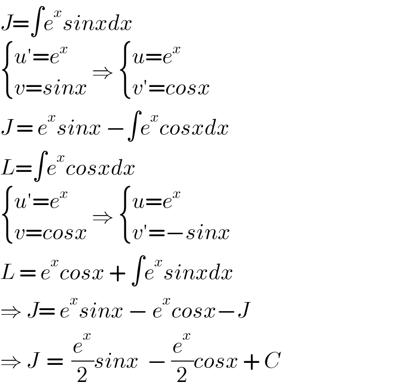 J=∫e^x sinxdx   { ((u′=e^x )),((v=sinx)) :} ⇒  { ((u=e^x )),((v′=cosx)) :}  J = e^x sinx −∫e^x cosxdx  L=∫e^x cosxdx   { ((u′=e^x )),((v=cosx)) :} ⇒  { ((u=e^x )),((v′=−sinx)) :}  L = e^x cosx + ∫e^x sinxdx  ⇒ J= e^x sinx − e^x cosx−J   ⇒ J  =  (e^x /2)sinx  − (e^x /2)cosx + C  